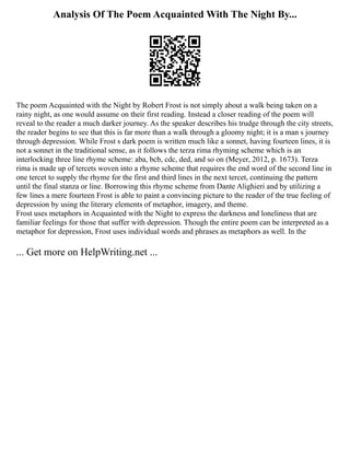 Analysis Of The Poem Acquainted With The Night By...
The poem Acquainted with the Night by Robert Frost is not simply about a walk being taken on a
rainy night, as one would assume on their first reading. Instead a closer reading of the poem will
reveal to the reader a much darker journey. As the speaker describes his trudge through the city streets,
the reader begins to see that this is far more than a walk through a gloomy night; it is a man s journey
through depression. While Frost s dark poem is written much like a sonnet, having fourteen lines, it is
not a sonnet in the traditional sense, as it follows the terza rima rhyming scheme which is an
interlocking three line rhyme scheme: aba, bcb, cdc, ded, and so on (Meyer, 2012, p. 1673). Terza
rima is made up of tercets woven into a rhyme scheme that requires the end word of the second line in
one tercet to supply the rhyme for the first and third lines in the next tercet, continuing the pattern
until the final stanza or line. Borrowing this rhyme scheme from Dante Alighieri and by utilizing a
few lines a mere fourteen Frost is able to paint a convincing picture to the reader of the true feeling of
depression by using the literary elements of metaphor, imagery, and theme.
Frost uses metaphors in Acquainted with the Night to express the darkness and loneliness that are
familiar feelings for those that suffer with depression. Though the entire poem can be interpreted as a
metaphor for depression, Frost uses individual words and phrases as metaphors as well. In the
... Get more on HelpWriting.net ...
 