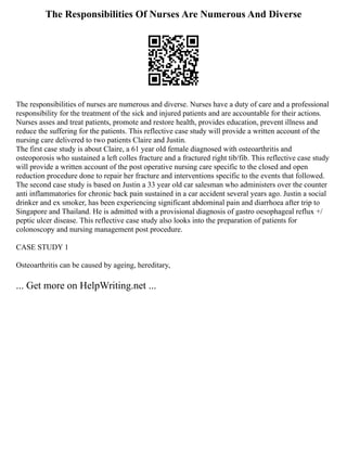 The Responsibilities Of Nurses Are Numerous And Diverse
The responsibilities of nurses are numerous and diverse. Nurses have a duty of care and a professional
responsibility for the treatment of the sick and injured patients and are accountable for their actions.
Nurses asses and treat patients, promote and restore health, provides education, prevent illness and
reduce the suffering for the patients. This reflective case study will provide a written account of the
nursing care delivered to two patients Claire and Justin.
The first case study is about Claire, a 61 year old female diagnosed with osteoarthritis and
osteoporosis who sustained a left colles fracture and a fractured right tib/fib. This reflective case study
will provide a written account of the post operative nursing care specific to the closed and open
reduction procedure done to repair her fracture and interventions specific to the events that followed.
The second case study is based on Justin a 33 year old car salesman who administers over the counter
anti inflammatories for chronic back pain sustained in a car accident several years ago. Justin a social
drinker and ex smoker, has been experiencing significant abdominal pain and diarrhoea after trip to
Singapore and Thailand. He is admitted with a provisional diagnosis of gastro oesophageal reflux +/
peptic ulcer disease. This reflective case study also looks into the preparation of patients for
colonoscopy and nursing management post procedure.
CASE STUDY 1
Osteoarthritis can be caused by ageing, hereditary,
... Get more on HelpWriting.net ...
 