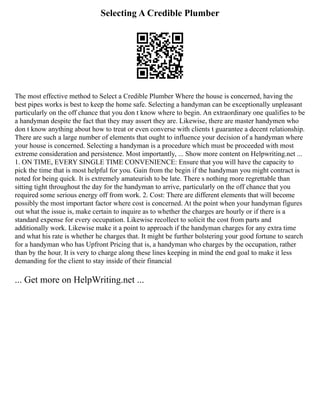 Selecting A Credible Plumber
The most effective method to Select a Credible Plumber Where the house is concerned, having the
best pipes works is best to keep the home safe. Selecting a handyman can be exceptionally unpleasant
particularly on the off chance that you don t know where to begin. An extraordinary one qualifies to be
a handyman despite the fact that they may assert they are. Likewise, there are master handymen who
don t know anything about how to treat or even converse with clients t guarantee a decent relationship.
There are such a large number of elements that ought to influence your decision of a handyman where
your house is concerned. Selecting a handyman is a procedure which must be proceeded with most
extreme consideration and persistence. Most importantly, ... Show more content on Helpwriting.net ...
1. ON TIME, EVERY SINGLE TIME CONVENIENCE: Ensure that you will have the capacity to
pick the time that is most helpful for you. Gain from the begin if the handyman you might contract is
noted for being quick. It is extremely amateurish to be late. There s nothing more regrettable than
sitting tight throughout the day for the handyman to arrive, particularly on the off chance that you
required some serious energy off from work. 2. Cost: There are different elements that will become
possibly the most important factor where cost is concerned. At the point when your handyman figures
out what the issue is, make certain to inquire as to whether the charges are hourly or if there is a
standard expense for every occupation. Likewise recollect to solicit the cost from parts and
additionally work. Likewise make it a point to approach if the handyman charges for any extra time
and what his rate is whether he charges that. It might be further bolstering your good fortune to search
for a handyman who has Upfront Pricing that is, a handyman who charges by the occupation, rather
than by the hour. It is very to charge along these lines keeping in mind the end goal to make it less
demanding for the client to stay inside of their financial
... Get more on HelpWriting.net ...
 