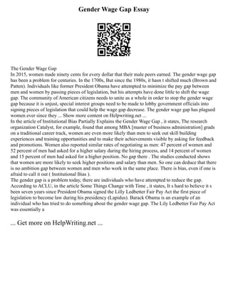 Gender Wage Gap Essay
The Gender Wage Gap
In 2015, women made ninety cents for every dollar that their male peers earned. The gender wage gap
has been a problem for centuries. In the 1700s, But since the 1980s, it hasn t shifted much (Brown and
Patten). Individuals like former President Obama have attempted to minimize the pay gap between
men and women by passing pieces of legislation, but his attempts have done little to shift the wage
gap. The community of American citizens needs to unite as a whole in order to stop the gender wage
gap because it is unjust, special interest groups need to be made to lobby government officials into
signing pieces of legislation that could help the wage gap decrease. The gender wage gap has plagued
women ever since they ... Show more content on Helpwriting.net ...
In the article of Institutional Bias Partially Explains the Gender Wage Gap , it states, The research
organization Catalyst, for example, found that among MBA [master of business administration] grads
on a traditional career track, women are even more likely than men to seek out skill building
experiences and training opportunities and to make their achievements visible by asking for feedback
and promotions. Women also reported similar rates of negotiating as men: 47 percent of women and
52 percent of men had asked for a higher salary during the hiring process, and 14 percent of women
and 15 percent of men had asked for a higher position. No gap there . The studies conducted shows
that women are more likely to seek higher positions and salary than men. So one can deduce that there
is no ambition gap between women and men who work in the same place. There is bias, even if one is
afraid to call it out ( Institutional Bias ).
The gender gap is a problem today, there are individuals who have attempted to reduce the gap.
According to ACLU, in the article Some Things Change with Time , it states, It s hard to believe it s
been seven years since President Obama signed the Lilly Ledbetter Fair Pay Act the first piece of
legislation to become law during his presidency (Lapidus). Barack Obama is an example of an
individual who has tried to do something about the gender wage gap. The Lily Ledbetter Fair Pay Act
was essentially a
... Get more on HelpWriting.net ...
 