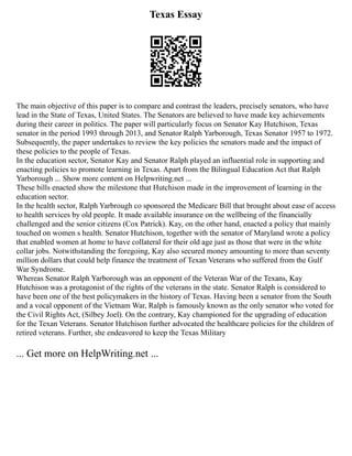Texas Essay
The main objective of this paper is to compare and contrast the leaders, precisely senators, who have
lead in the State of Texas, United States. The Senators are believed to have made key achievements
during their career in politics. The paper will particularly focus on Senator Kay Hutchison, Texas
senator in the period 1993 through 2013, and Senator Ralph Yarborough, Texas Senator 1957 to 1972.
Subsequently, the paper undertakes to review the key policies the senators made and the impact of
these policies to the people of Texas.
In the education sector, Senator Kay and Senator Ralph played an influential role in supporting and
enacting policies to promote learning in Texas. Apart from the Bilingual Education Act that Ralph
Yarborough ... Show more content on Helpwriting.net ...
These bills enacted show the milestone that Hutchison made in the improvement of learning in the
education sector.
In the health sector, Ralph Yarbrough co sponsored the Medicare Bill that brought about ease of access
to health services by old people. It made available insurance on the wellbeing of the financially
challenged and the senior citizens (Cox Patrick). Kay, on the other hand, enacted a policy that mainly
touched on women s health. Senator Hutchison, together with the senator of Maryland wrote a policy
that enabled women at home to have collateral for their old age just as those that were in the white
collar jobs. Notwithstanding the foregoing, Kay also secured money amounting to more than seventy
million dollars that could help finance the treatment of Texan Veterans who suffered from the Gulf
War Syndrome.
Whereas Senator Ralph Yarborough was an opponent of the Veteran War of the Texans, Kay
Hutchison was a protagonist of the rights of the veterans in the state. Senator Ralph is considered to
have been one of the best policymakers in the history of Texas. Having been a senator from the South
and a vocal opponent of the Vietnam War, Ralph is famously known as the only senator who voted for
the Civil Rights Act, (Silbey Joel). On the contrary, Kay championed for the upgrading of education
for the Texan Veterans. Senator Hutchison further advocated the healthcare policies for the children of
retired veterans. Further, she endeavored to keep the Texas Military
... Get more on HelpWriting.net ...
 