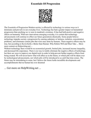 Essentials Of Progression
The Essentials of Progression Modern society is affected by technology in various ways as it
dominates and prevails in our everyday lives. Technology has had a greater impact on humankind
progression than anything we ve seen in mankind s existence. It has had both positive and negative
effects on humanity. With new innovations emerging everyday, it is certain that technology
advancements will continue to effect our future generations drastically. Some people believe
technology impedes society s progression by causing sedentary or laziness, isolation, concentration
problems, and eliminates certain jobs that were once done by humans. These negative effects may be
true, but according to Kevin Kelly s Better than Human: Why Robots Will and Must Take ... Show
more content on Helpwriting.net ...
Without technology there would be no economical growth, limited jobs, increased income inequality,
and decreased life expectancy. There is no way to totally eliminate the negative effects of technology,
but there are ways to improve our digital tools in order to help prevent further negative effects from
being created. We will never know what will affect us in the future, or which jobs will be taken over
by technological advancements, nor which jobs will be introduced to us until that time comes. The
future may be intimidating to some, but I believe the future holds incredible developments and
accomplishments that no human has ever dreamed
... Get more on HelpWriting.net ...
 