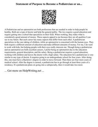 Statement of Purpose to Become a Pediatrcian or an...
A Pediatrician and an optometrist are both professions that are needed in order to help people be
healthy. Both are a type of doctor and help the general public. The two require a good education and
require getting into a school that specializes in their field. When working, they make what is
considered a good amount of money. These aspects appeal to me because they are all qualities I can
see in my future. But each career has many aspects that differ from each other. A pediatrician
specializes in the care taking of children, while an optometrist is concerned with the human eyes. They
both require a different amount of education and make different amounts of money. For me, I do want
to work with kids, but helping people with their eyes really interests me. Though being a pediatrician
and an optometrist are both excellent careers, I prefer being an optometrist due to the education
requirements, general description, and the salary. Being a pediatrician requires a good education,
working with children and leaves the doctor with a high salary. The education for a pediatrician is very
similar to any type of doctor. It requires going to an undergraduate school for four years. After doing
this, one must have a Bachelor s degree in order to move forward. Then there are four more years of
medical school. After the degree is earned, a pediatrician has to go through at least three years of a
residency. If a pediatrician plans on going into a subspecialty, then it would take two more
... Get more on HelpWriting.net ...
 