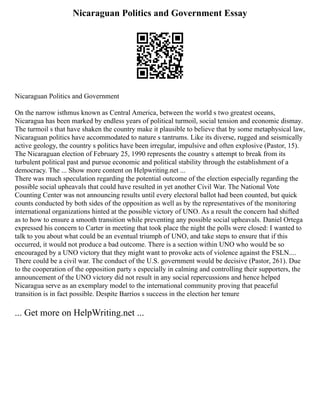 Nicaraguan Politics and Government Essay
Nicaraguan Politics and Government
On the narrow isthmus known as Central America, between the world s two greatest oceans,
Nicaragua has been marked by endless years of political turmoil, social tension and economic dismay.
The turmoil s that have shaken the country make it plausible to believe that by some metaphysical law,
Nicaraguan politics have accommodated to nature s tantrums. Like its diverse, rugged and seismically
active geology, the country s politics have been irregular, impulsive and often explosive (Pastor, 15).
The Nicaraguan election of February 25, 1990 represents the country s attempt to break from its
turbulent political past and pursue economic and political stability through the establishment of a
democracy. The ... Show more content on Helpwriting.net ...
There was much speculation regarding the potential outcome of the election especially regarding the
possible social upheavals that could have resulted in yet another Civil War. The National Vote
Counting Center was not announcing results until every electoral ballot had been counted, but quick
counts conducted by both sides of the opposition as well as by the representatives of the monitoring
international organizations hinted at the possible victory of UNO. As a result the concern had shifted
as to how to ensure a smooth transition while preventing any possible social upheavals. Daniel Ortega
expressed his concern to Carter in meeting that took place the night the polls were closed: I wanted to
talk to you about what could be an eventual triumph of UNO, and take steps to ensure that if this
occurred, it would not produce a bad outcome. There is a section within UNO who would be so
encouraged by a UNO victory that they might want to provoke acts of violence against the FSLN....
There could be a civil war. The conduct of the U.S. government would be decisive (Pastor, 261). Due
to the cooperation of the opposition party s especially in calming and controlling their supporters, the
announcement of the UNO victory did not result in any social repercussions and hence helped
Nicaragua serve as an exemplary model to the international community proving that peaceful
transition is in fact possible. Despite Barrios s success in the election her tenure
... Get more on HelpWriting.net ...
 