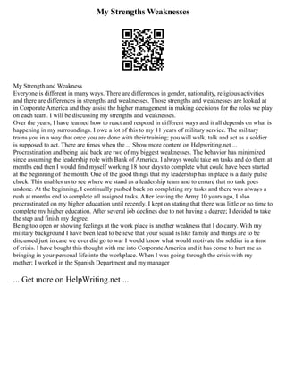 My Strengths Weaknesses
My Strength and Weakness
Everyone is different in many ways. There are differences in gender, nationality, religious activities
and there are differences in strengths and weaknesses. Those strengths and weaknesses are looked at
in Corporate America and they assist the higher management in making decisions for the roles we play
on each team. I will be discussing my strengths and weaknesses.
Over the years, I have learned how to react and respond in different ways and it all depends on what is
happening in my surroundings. I owe a lot of this to my 11 years of military service. The military
trains you in a way that once you are done with their training; you will walk, talk and act as a soldier
is supposed to act. There are times when the ... Show more content on Helpwriting.net ...
Procrastination and being laid back are two of my biggest weaknesses. The behavior has minimized
since assuming the leadership role with Bank of America. I always would take on tasks and do them at
months end then I would find myself working 18 hour days to complete what could have been started
at the beginning of the month. One of the good things that my leadership has in place is a daily pulse
check. This enables us to see where we stand as a leadership team and to ensure that no task goes
undone. At the beginning, I continually pushed back on completing my tasks and there was always a
rush at months end to complete all assigned tasks. After leaving the Army 10 years ago, I also
procrastinated on my higher education until recently. I kept on stating that there was little or no time to
complete my higher education. After several job declines due to not having a degree; I decided to take
the step and finish my degree.
Being too open or showing feelings at the work place is another weakness that I do carry. With my
military background I have been lead to believe that your squad is like family and things are to be
discussed just in case we ever did go to war I would know what would motivate the soldier in a time
of crisis. I have bought this thought with me into Corporate America and it has come to hurt me as
bringing in your personal life into the workplace. When I was going through the crisis with my
mother; I worked in the Spanish Department and my manager
... Get more on HelpWriting.net ...
 
