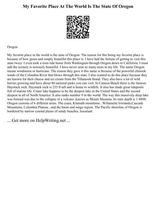 My Favorite Place At The World Is The State Of Oregon
Oregon
My favorite place in the world is the state of Oregon. The reason for this being my favorite place is
because of how green and simply beautiful this place is. I have had the fortune of getting to visit this
state twice. I even took a train ride home from Washington through Oregon down to California. I must
add the scenery is seriously beautiful. I have never seen so many trees in my life. The name Oregon
means windstorm or hurricane. The reason they gave it this name is because of the powerful chinook
winds of the Columbia River that blows through this state. I also wanted to do this place because they
are known for their cheese and ice cream from the Tillamook brand. They also have a lot of wild
berries growing and have about 80 national parks you can visit. In Cannon Beach there is the famous
Haystack rock. Haystack rock is 235 ft tall and is home to wildlife. It also has made great tidepools
full of marine life. Crater lake happens to be the deepest lake in the United States and the second
deepest in all of North America. It also ranks number 9 in the world. The way this massively deep lake
was formed was due to the collapse of a volcano ,known as Mount Mazama. Its max depth is 1.949ft.
Oregon consists of 6 different areas. The coast, Klamath mountains , Willamette lowlands,Cascade
Mountains, Columbia Plateau , and the basin and range region. The Pacific shoreline of Oregon is
bordered by narrow coastal plains of sandy beaches, luxuriant
... Get more on HelpWriting.net ...
 