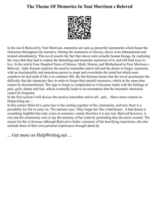 The Theme Of Memories In Toni Morrison s Beloved
In the novel Beloved by Toni Morrison, memories are seen as powerful instruments which haunt the
characters throughout the narrative. During the institution of slavery, slaves were dehumanised and
treated subordinately. This novel asserts the fact that slaves were actually human beings, by exploring
the ways that they had to endure the disturbing and traumatic memories of it, and still find ways to
live. In the article Four Hundred Years of Silence: Myth, History and Motherhood in Toni Morrison s
Beloved , Sally Keenan explores the need to remember and to tell and the desire to forget, memories
with an inexhaustible and monstrous power to erupt and overwhelm the mind but which must
somehow be laid aside if life is to continue (48). By this Keenan means that the novel accentuates the
difficulty that the characters face in order to forget their painful memories, which at the same time
cannot be disremembered. The urge to forget is complicated as it becomes laden with the feelings of
pain, guilt, shame and fear, which eventually leads to an assumption that the traumatic memories
cannot be forgotten.
In the first section I will discuss the need to remember and to tell , and ... Show more content on
Helpwriting.net ...
In this extract Beloved is gone due to the coming together of the community, and now there is a
possibility for life to carry on. The narrator says, They forgot her like a bad dream . A bad dream is
something frightful that only exists in someone s mind, therefore it is not real. Beloved however, is
real and the community tries to lay the memory of her aside by pretending that she never existed. The
reason for this is because although Beloved is Sethe s memory of her horrifying experience, she also
reminds them of their own personal experiences brought about by
... Get more on HelpWriting.net ...
 