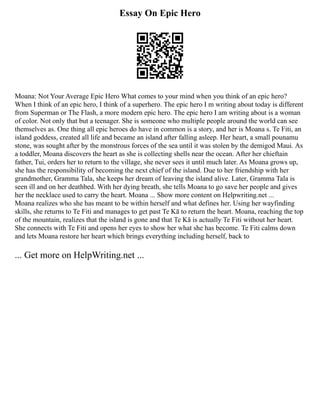 Essay On Epic Hero
Moana: Not Your Average Epic Hero What comes to your mind when you think of an epic hero?
When I think of an epic hero, I think of a superhero. The epic hero I m writing about today is different
from Superman or The Flash, a more modern epic hero. The epic hero I am writing about is a woman
of color. Not only that but a teenager. She is someone who multiple people around the world can see
themselves as. One thing all epic heroes do have in common is a story, and her is Moana s. Te Fiti, an
island goddess, created all life and became an island after falling asleep. Her heart, a small pounamu
stone, was sought after by the monstrous forces of the sea until it was stolen by the demigod Maui. As
a toddler, Moana discovers the heart as she is collecting shells near the ocean. After her chieftain
father, Tui, orders her to return to the village, she never sees it until much later. As Moana grows up,
she has the responsibility of becoming the next chief of the island. Due to her friendship with her
grandmother, Gramma Tala, she keeps her dream of leaving the island alive. Later, Gramma Tala is
seen ill and on her deathbed. With her dying breath, she tells Moana to go save her people and gives
her the necklace used to carry the heart. Moana ... Show more content on Helpwriting.net ...
Moana realizes who she has meant to be within herself and what defines her. Using her wayfinding
skills, she returns to Te Fiti and manages to get past Te Kā to return the heart. Moana, reaching the top
of the mountain, realizes that the island is gone and that Te Kā is actually Te Fiti without her heart.
She connects with Te Fiti and opens her eyes to show her what she has become. Te Fiti calms down
and lets Moana restore her heart which brings everything including herself, back to
... Get more on HelpWriting.net ...
 