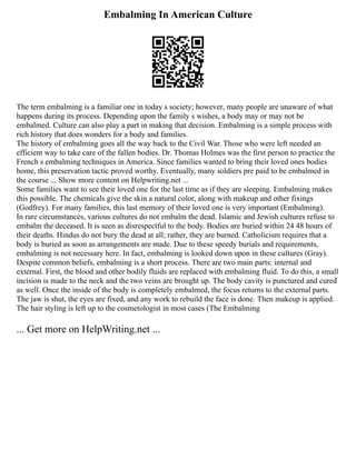 Embalming In American Culture
The term embalming is a familiar one in today s society; however, many people are unaware of what
happens during its process. Depending upon the family s wishes, a body may or may not be
embalmed. Culture can also play a part in making that decision. Embalming is a simple process with
rich history that does wonders for a body and families.
The history of embalming goes all the way back to the Civil War. Those who were left needed an
efficient way to take care of the fallen bodies. Dr. Thomas Holmes was the first person to practice the
French s embalming techniques in America. Since families wanted to bring their loved ones bodies
home, this preservation tactic proved worthy. Eventually, many soldiers pre paid to be embalmed in
the course ... Show more content on Helpwriting.net ...
Some families want to see their loved one for the last time as if they are sleeping. Embalming makes
this possible. The chemicals give the skin a natural color, along with makeup and other fixings
(Godfrey). For many families, this last memory of their loved one is very important (Embalming).
In rare circumstances, various cultures do not embalm the dead. Islamic and Jewish cultures refuse to
embalm the deceased. It is seen as disrespectful to the body. Bodies are buried within 24 48 hours of
their deaths. Hindus do not bury the dead at all; rather, they are burned. Catholicism requires that a
body is buried as soon as arrangements are made. Due to these speedy burials and requirements,
embalming is not necessary here. In fact, embalming is looked down upon in these cultures (Gray).
Despite common beliefs, embalming is a short process. There are two main parts: internal and
external. First, the blood and other bodily fluids are replaced with embalming fluid. To do this, a small
incision is made to the neck and the two veins are brought up. The body cavity is punctured and cured
as well. Once the inside of the body is completely embalmed, the focus returns to the external parts.
The jaw is shut, the eyes are fixed, and any work to rebuild the face is done. Then makeup is applied.
The hair styling is left up to the cosmetologist in most cases (The Embalming
... Get more on HelpWriting.net ...
 