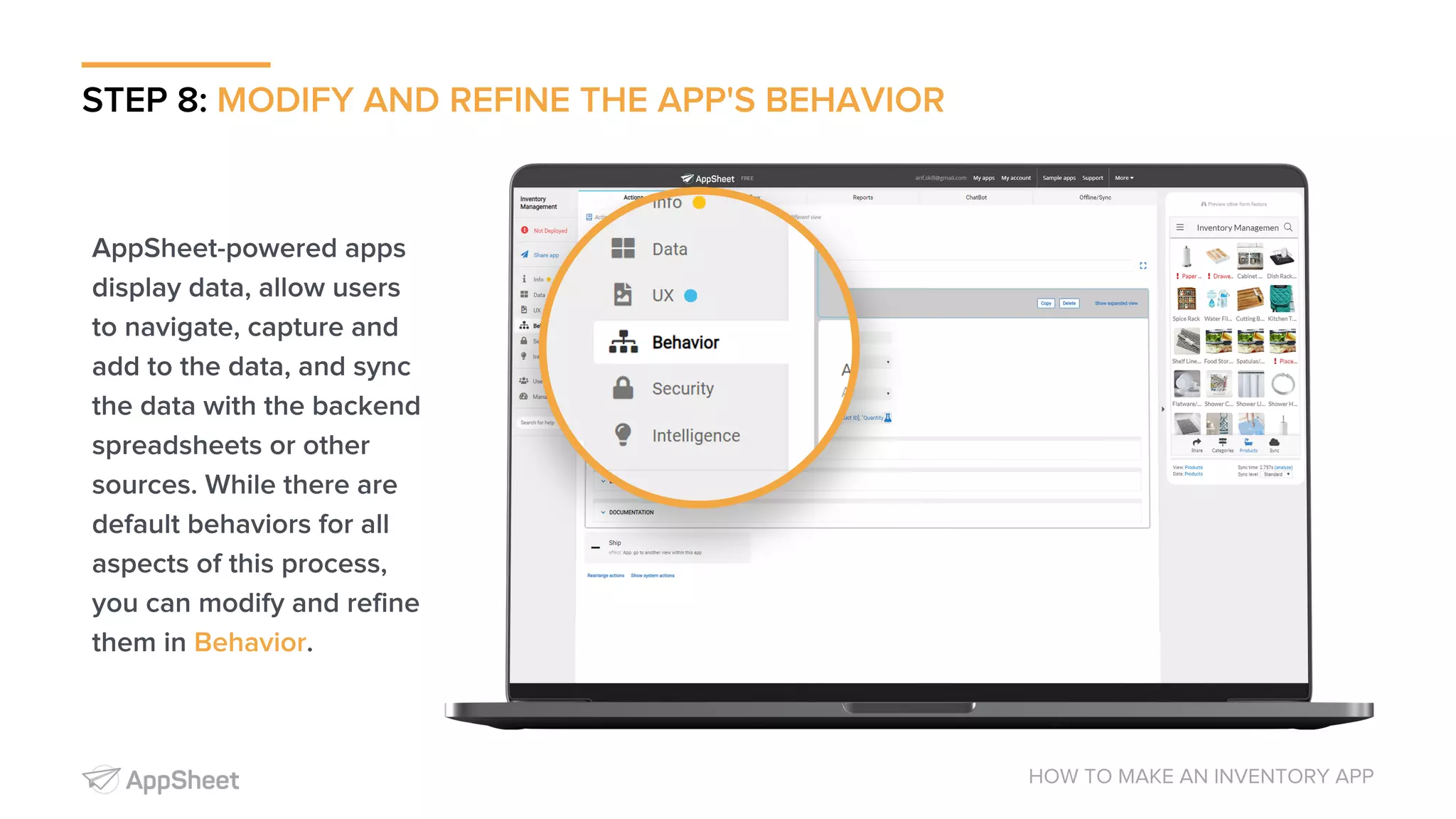 STEP 8: MODIFY AND REFINE THE APP'S BEHAVIOR HOW TO MAKE AN INVENTORY APP AppSheet-powered apps display data, allow users to navigate, capture and add to the data, and sync the data with the backend spreadsheets or other sources. While there are default behaviors for all aspects of this process, you can modify and refine them in Behavior. 
