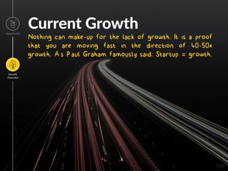 Current Growth
Nothing can make-up for the lack of growth. It is a proof
that you are moving fast in the direction of 40-50x
growth. As Paul Graham famously said: Startup = growth.
Opportunity
Growth
Poten=al
Image
 