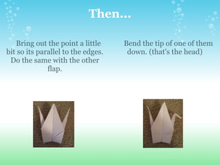 Then...      Bring out the point a little bit so its parallel to the edges. Do the same with the other flap.      Bend the tip of one of them down. (that's the head) 