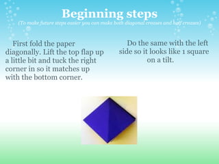 Beginning steps (To make future steps easier you can make both diagonal creases and half creases)      First fold the paper diagonally. Lift the top flap up a little bit and tuck the right corner in so it matches up with the bottom corner.      Do the same with the left side so it looks like 1 square on a tilt.     