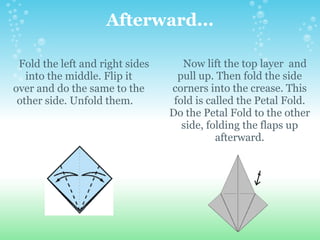 Afterward...      Fold the left and right sides into the middle. Flip it over and do the same to the other side. Unfold them.         Now lift the top layer  and pull up. Then fold the side corners into the crease. This fold is called the Petal Fold. Do the Petal Fold to the other side, folding the flaps up afterward. 