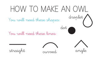 HOW TO MAKE AN OWL
You will need these shapes:
droplet
You will need these lines:
straight curved angle
dot