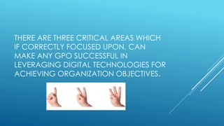 THERE ARE THREE CRITICAL AREAS WHICH
IF CORRECTLY FOCUSED UPON, CAN
MAKE ANY GPO SUCCESSFUL IN
LEVERAGING DIGITAL TECHNOLOGIES FOR
ACHIEVING ORGANIZATION OBJECTIVES.
 