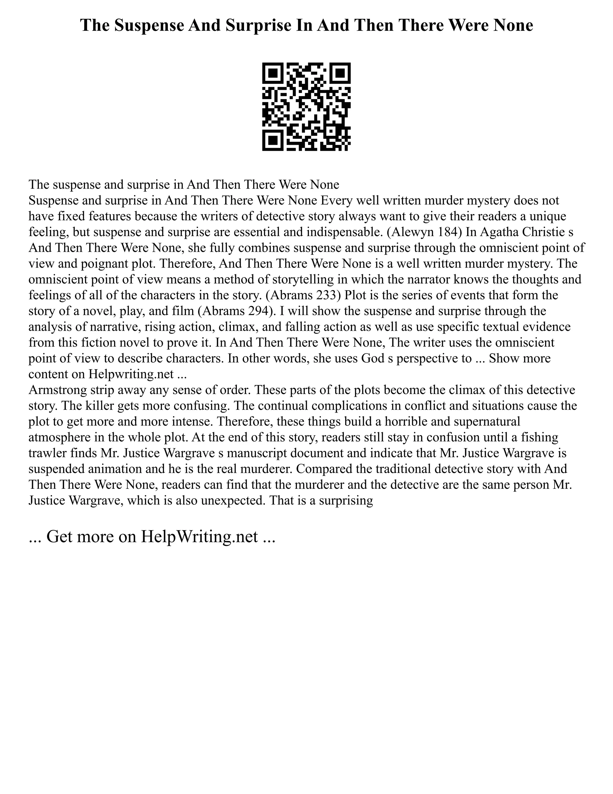 The Suspense And Surprise In And Then There Were None
The suspense and surprise in And Then There Were None
Suspense and surprise in And Then There Were None Every well written murder mystery does not
have fixed features because the writers of detective story always want to give their readers a unique
feeling, but suspense and surprise are essential and indispensable. (Alewyn 184) In Agatha Christie s
And Then There Were None, she fully combines suspense and surprise through the omniscient point of
view and poignant plot. Therefore, And Then There Were None is a well written murder mystery. The
omniscient point of view means a method of storytelling in which the narrator knows the thoughts and
feelings of all of the characters in the story. (Abrams 233) Plot is the series of events that form the
story of a novel, play, and film (Abrams 294). I will show the suspense and surprise through the
analysis of narrative, rising action, climax, and falling action as well as use specific textual evidence
from this fiction novel to prove it. In And Then There Were None, The writer uses the omniscient
point of view to describe characters. In other words, she uses God s perspective to ... Show more
content on Helpwriting.net ...
Armstrong strip away any sense of order. These parts of the plots become the climax of this detective
story. The killer gets more confusing. The continual complications in conflict and situations cause the
plot to get more and more intense. Therefore, these things build a horrible and supernatural
atmosphere in the whole plot. At the end of this story, readers still stay in confusion until a fishing
trawler finds Mr. Justice Wargrave s manuscript document and indicate that Mr. Justice Wargrave is
suspended animation and he is the real murderer. Compared the traditional detective story with And
Then There Were None, readers can find that the murderer and the detective are the same person Mr.
Justice Wargrave, which is also unexpected. That is a surprising
... Get more on HelpWriting.net ...
 