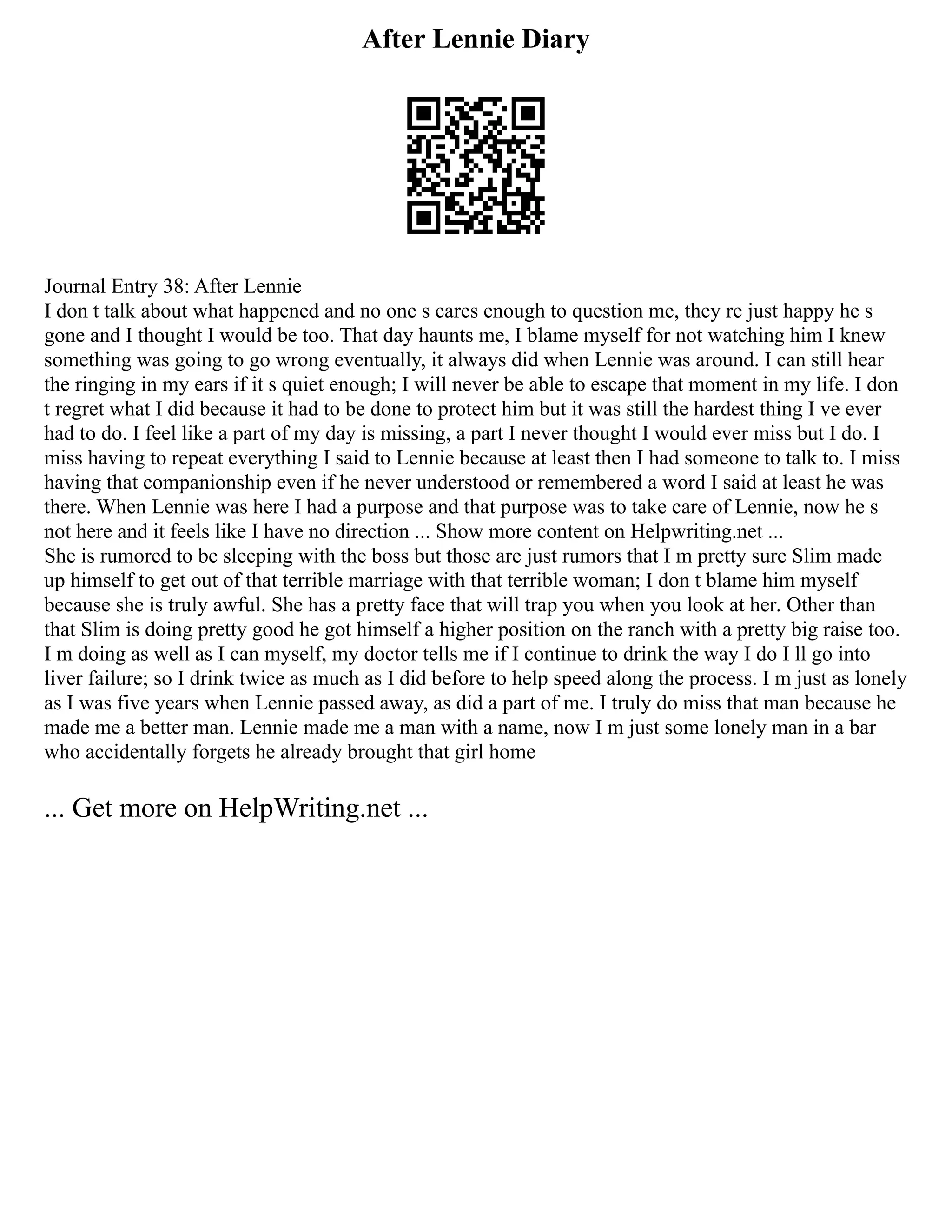After Lennie Diary
Journal Entry 38: After Lennie
I don t talk about what happened and no one s cares enough to question me, they re just happy he s
gone and I thought I would be too. That day haunts me, I blame myself for not watching him I knew
something was going to go wrong eventually, it always did when Lennie was around. I can still hear
the ringing in my ears if it s quiet enough; I will never be able to escape that moment in my life. I don
t regret what I did because it had to be done to protect him but it was still the hardest thing I ve ever
had to do. I feel like a part of my day is missing, a part I never thought I would ever miss but I do. I
miss having to repeat everything I said to Lennie because at least then I had someone to talk to. I miss
having that companionship even if he never understood or remembered a word I said at least he was
there. When Lennie was here I had a purpose and that purpose was to take care of Lennie, now he s
not here and it feels like I have no direction ... Show more content on Helpwriting.net ...
She is rumored to be sleeping with the boss but those are just rumors that I m pretty sure Slim made
up himself to get out of that terrible marriage with that terrible woman; I don t blame him myself
because she is truly awful. She has a pretty face that will trap you when you look at her. Other than
that Slim is doing pretty good he got himself a higher position on the ranch with a pretty big raise too.
I m doing as well as I can myself, my doctor tells me if I continue to drink the way I do I ll go into
liver failure; so I drink twice as much as I did before to help speed along the process. I m just as lonely
as I was five years when Lennie passed away, as did a part of me. I truly do miss that man because he
made me a better man. Lennie made me a man with a name, now I m just some lonely man in a bar
who accidentally forgets he already brought that girl home
... Get more on HelpWriting.net ...
 