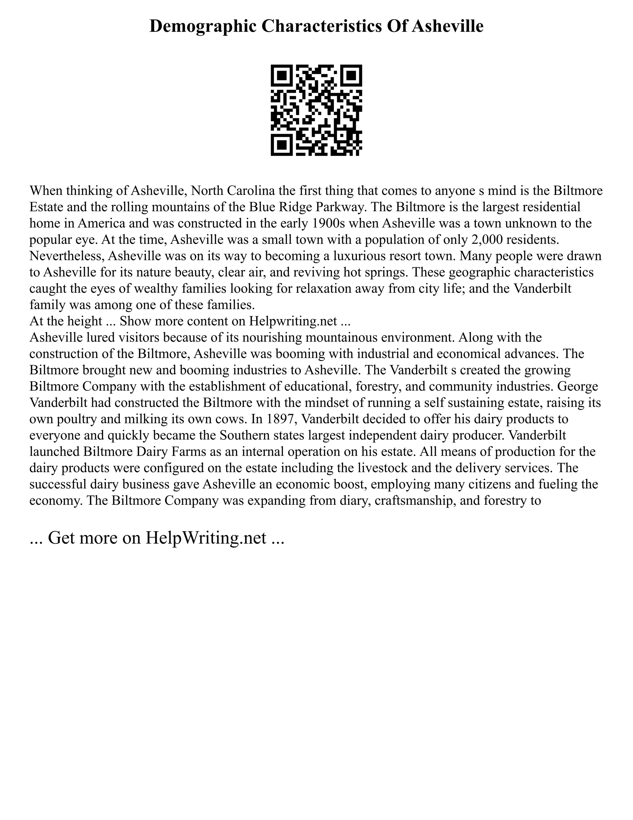 Demographic Characteristics Of Asheville
When thinking of Asheville, North Carolina the first thing that comes to anyone s mind is the Biltmore
Estate and the rolling mountains of the Blue Ridge Parkway. The Biltmore is the largest residential
home in America and was constructed in the early 1900s when Asheville was a town unknown to the
popular eye. At the time, Asheville was a small town with a population of only 2,000 residents.
Nevertheless, Asheville was on its way to becoming a luxurious resort town. Many people were drawn
to Asheville for its nature beauty, clear air, and reviving hot springs. These geographic characteristics
caught the eyes of wealthy families looking for relaxation away from city life; and the Vanderbilt
family was among one of these families.
At the height ... Show more content on Helpwriting.net ...
Asheville lured visitors because of its nourishing mountainous environment. Along with the
construction of the Biltmore, Asheville was booming with industrial and economical advances. The
Biltmore brought new and booming industries to Asheville. The Vanderbilt s created the growing
Biltmore Company with the establishment of educational, forestry, and community industries. George
Vanderbilt had constructed the Biltmore with the mindset of running a self sustaining estate, raising its
own poultry and milking its own cows. In 1897, Vanderbilt decided to offer his dairy products to
everyone and quickly became the Southern states largest independent dairy producer. Vanderbilt
launched Biltmore Dairy Farms as an internal operation on his estate. All means of production for the
dairy products were configured on the estate including the livestock and the delivery services. The
successful dairy business gave Asheville an economic boost, employing many citizens and fueling the
economy. The Biltmore Company was expanding from diary, craftsmanship, and forestry to
... Get more on HelpWriting.net ...
 