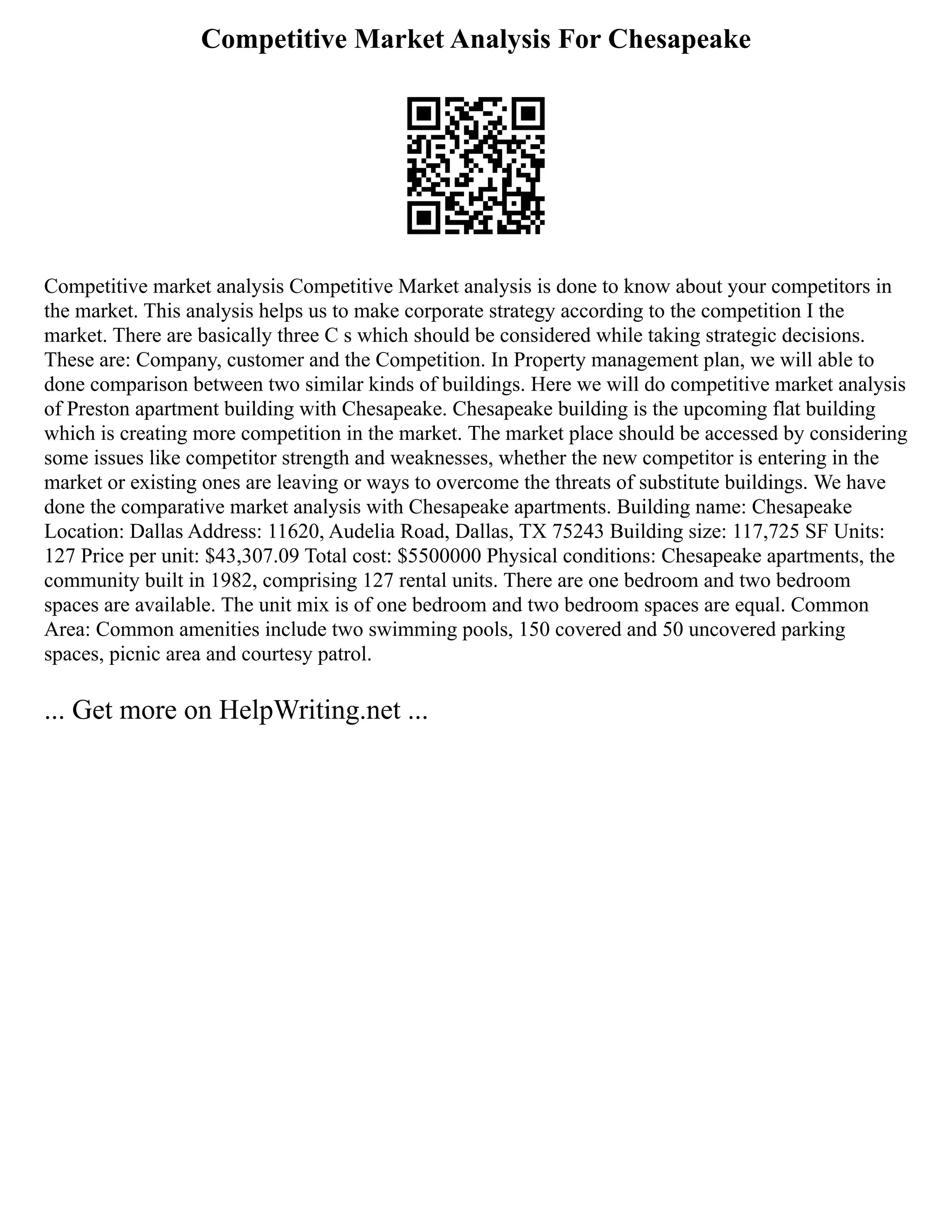 Competitive Market Analysis For Chesapeake
Competitive market analysis Competitive Market analysis is done to know about your competitors in
the market. This analysis helps us to make corporate strategy according to the competition I the
market. There are basically three C s which should be considered while taking strategic decisions.
These are: Company, customer and the Competition. In Property management plan, we will able to
done comparison between two similar kinds of buildings. Here we will do competitive market analysis
of Preston apartment building with Chesapeake. Chesapeake building is the upcoming flat building
which is creating more competition in the market. The market place should be accessed by considering
some issues like competitor strength and weaknesses, whether the new competitor is entering in the
market or existing ones are leaving or ways to overcome the threats of substitute buildings. We have
done the comparative market analysis with Chesapeake apartments. Building name: Chesapeake
Location: Dallas Address: 11620, Audelia Road, Dallas, TX 75243 Building size: 117,725 SF Units:
127 Price per unit: $43,307.09 Total cost: $5500000 Physical conditions: Chesapeake apartments, the
community built in 1982, comprising 127 rental units. There are one bedroom and two bedroom
spaces are available. The unit mix is of one bedroom and two bedroom spaces are equal. Common
Area: Common amenities include two swimming pools, 150 covered and 50 uncovered parking
spaces, picnic area and courtesy patrol.
... Get more on HelpWriting.net ...
 