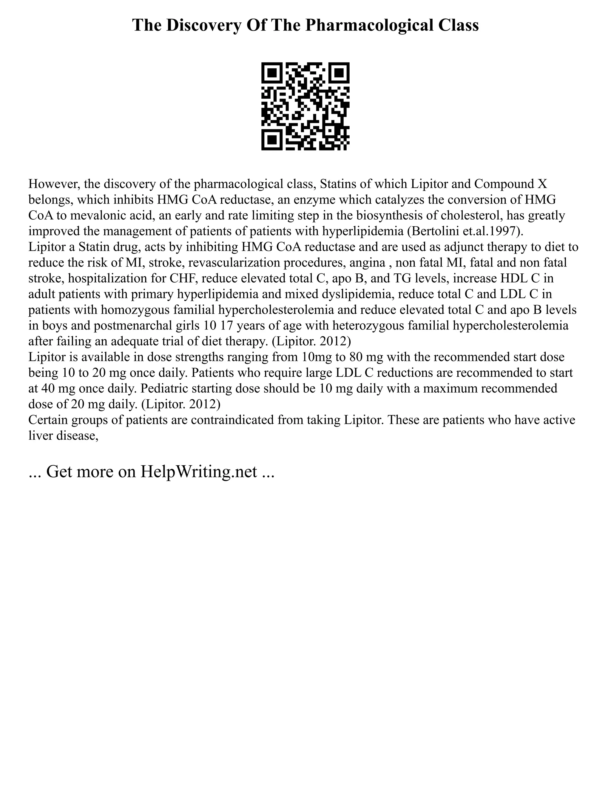 The Discovery Of The Pharmacological Class
However, the discovery of the pharmacological class, Statins of which Lipitor and Compound X
belongs, which inhibits HMG CoA reductase, an enzyme which catalyzes the conversion of HMG
CoA to mevalonic acid, an early and rate limiting step in the biosynthesis of cholesterol, has greatly
improved the management of patients of patients with hyperlipidemia (Bertolini et.al.1997).
Lipitor a Statin drug, acts by inhibiting HMG CoA reductase and are used as adjunct therapy to diet to
reduce the risk of MI, stroke, revascularization procedures, angina , non fatal MI, fatal and non fatal
stroke, hospitalization for CHF, reduce elevated total C, apo B, and TG levels, increase HDL C in
adult patients with primary hyperlipidemia and mixed dyslipidemia, reduce total C and LDL C in
patients with homozygous familial hypercholesterolemia and reduce elevated total C and apo B levels
in boys and postmenarchal girls 10 17 years of age with heterozygous familial hypercholesterolemia
after failing an adequate trial of diet therapy. (Lipitor. 2012)
Lipitor is available in dose strengths ranging from 10mg to 80 mg with the recommended start dose
being 10 to 20 mg once daily. Patients who require large LDL C reductions are recommended to start
at 40 mg once daily. Pediatric starting dose should be 10 mg daily with a maximum recommended
dose of 20 mg daily. (Lipitor. 2012)
Certain groups of patients are contraindicated from taking Lipitor. These are patients who have active
liver disease,
... Get more on HelpWriting.net ...
 