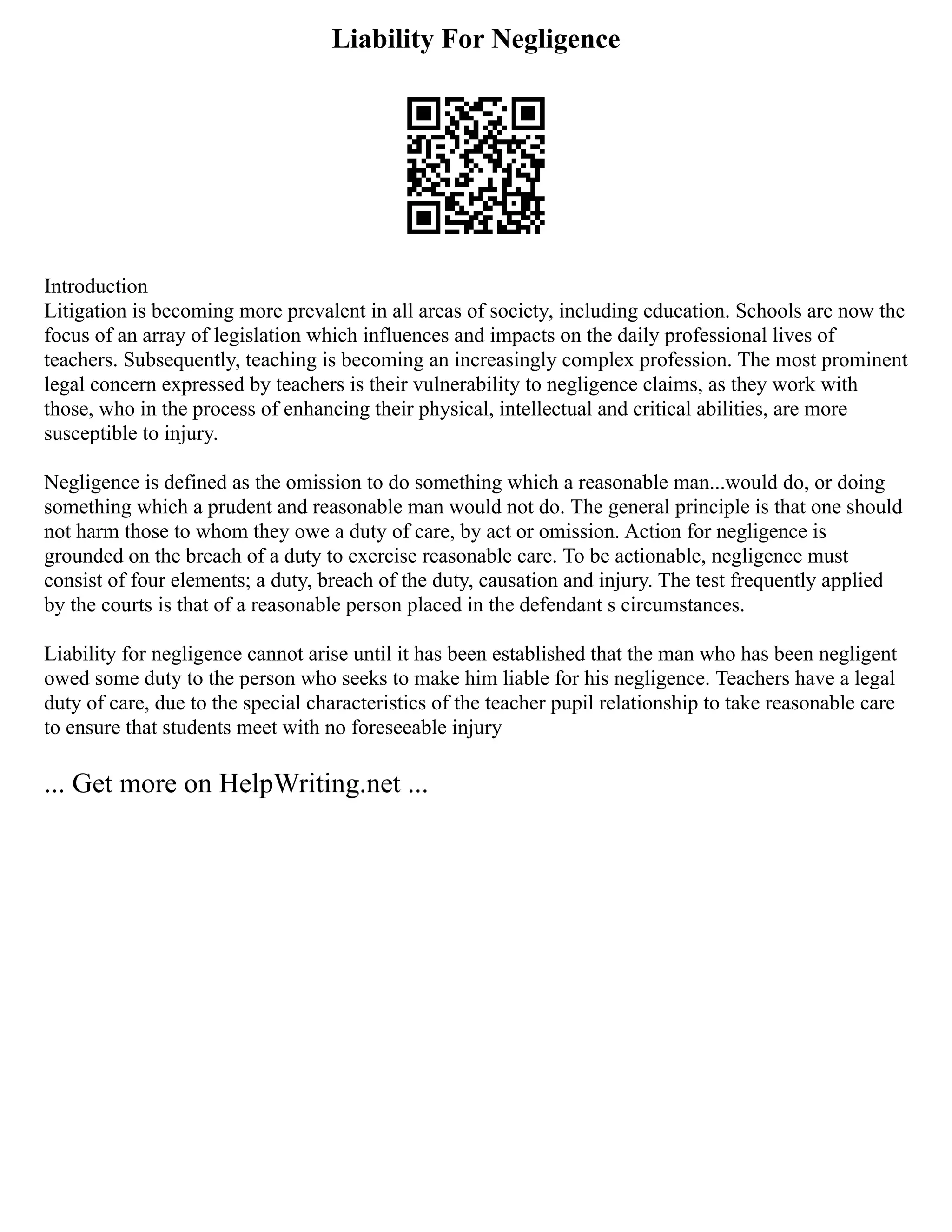 Liability For Negligence
Introduction
Litigation is becoming more prevalent in all areas of society, including education. Schools are now the
focus of an array of legislation which influences and impacts on the daily professional lives of
teachers. Subsequently, teaching is becoming an increasingly complex profession. The most prominent
legal concern expressed by teachers is their vulnerability to negligence claims, as they work with
those, who in the process of enhancing their physical, intellectual and critical abilities, are more
susceptible to injury.
Negligence is defined as the omission to do something which a reasonable man...would do, or doing
something which a prudent and reasonable man would not do. The general principle is that one should
not harm those to whom they owe a duty of care, by act or omission. Action for negligence is
grounded on the breach of a duty to exercise reasonable care. To be actionable, negligence must
consist of four elements; a duty, breach of the duty, causation and injury. The test frequently applied
by the courts is that of a reasonable person placed in the defendant s circumstances.
Liability for negligence cannot arise until it has been established that the man who has been negligent
owed some duty to the person who seeks to make him liable for his negligence. Teachers have a legal
duty of care, due to the special characteristics of the teacher pupil relationship to take reasonable care
to ensure that students meet with no foreseeable injury
... Get more on HelpWriting.net ...
 