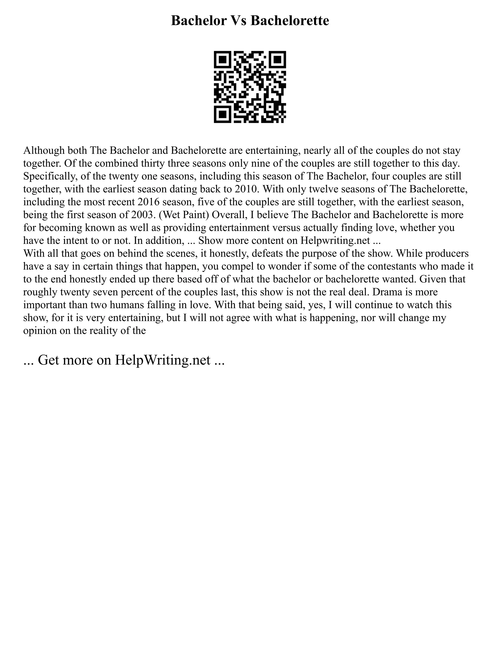 Bachelor Vs Bachelorette
Although both The Bachelor and Bachelorette are entertaining, nearly all of the couples do not stay
together. Of the combined thirty three seasons only nine of the couples are still together to this day.
Specifically, of the twenty one seasons, including this season of The Bachelor, four couples are still
together, with the earliest season dating back to 2010. With only twelve seasons of The Bachelorette,
including the most recent 2016 season, five of the couples are still together, with the earliest season,
being the first season of 2003. (Wet Paint) Overall, I believe The Bachelor and Bachelorette is more
for becoming known as well as providing entertainment versus actually finding love, whether you
have the intent to or not. In addition, ... Show more content on Helpwriting.net ...
With all that goes on behind the scenes, it honestly, defeats the purpose of the show. While producers
have a say in certain things that happen, you compel to wonder if some of the contestants who made it
to the end honestly ended up there based off of what the bachelor or bachelorette wanted. Given that
roughly twenty seven percent of the couples last, this show is not the real deal. Drama is more
important than two humans falling in love. With that being said, yes, I will continue to watch this
show, for it is very entertaining, but I will not agree with what is happening, nor will change my
opinion on the reality of the
... Get more on HelpWriting.net ...
 