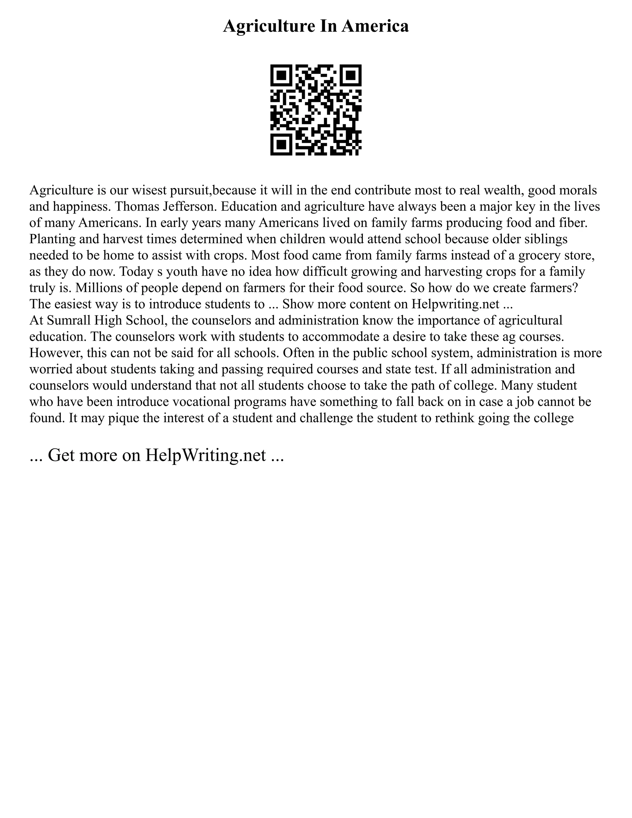 Agriculture In America
Agriculture is our wisest pursuit,because it will in the end contribute most to real wealth, good morals
and happiness. Thomas Jefferson. Education and agriculture have always been a major key in the lives
of many Americans. In early years many Americans lived on family farms producing food and fiber.
Planting and harvest times determined when children would attend school because older siblings
needed to be home to assist with crops. Most food came from family farms instead of a grocery store,
as they do now. Today s youth have no idea how difficult growing and harvesting crops for a family
truly is. Millions of people depend on farmers for their food source. So how do we create farmers?
The easiest way is to introduce students to ... Show more content on Helpwriting.net ...
At Sumrall High School, the counselors and administration know the importance of agricultural
education. The counselors work with students to accommodate a desire to take these ag courses.
However, this can not be said for all schools. Often in the public school system, administration is more
worried about students taking and passing required courses and state test. If all administration and
counselors would understand that not all students choose to take the path of college. Many student
who have been introduce vocational programs have something to fall back on in case a job cannot be
found. It may pique the interest of a student and challenge the student to rethink going the college
... Get more on HelpWriting.net ...
 