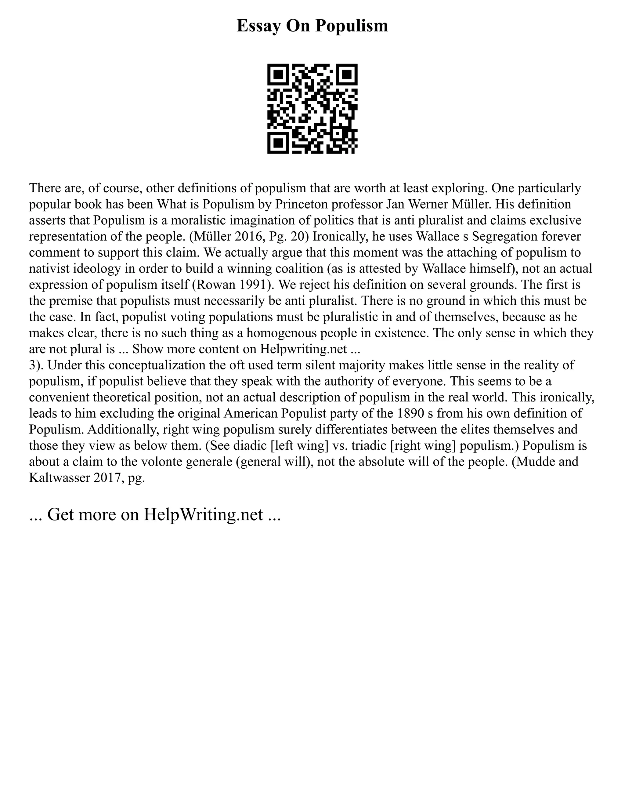 Essay On Populism
There are, of course, other definitions of populism that are worth at least exploring. One particularly
popular book has been What is Populism by Princeton professor Jan Werner Müller. His definition
asserts that Populism is a moralistic imagination of politics that is anti pluralist and claims exclusive
representation of the people. (Müller 2016, Pg. 20) Ironically, he uses Wallace s Segregation forever
comment to support this claim. We actually argue that this moment was the attaching of populism to
nativist ideology in order to build a winning coalition (as is attested by Wallace himself), not an actual
expression of populism itself (Rowan 1991). We reject his definition on several grounds. The first is
the premise that populists must necessarily be anti pluralist. There is no ground in which this must be
the case. In fact, populist voting populations must be pluralistic in and of themselves, because as he
makes clear, there is no such thing as a homogenous people in existence. The only sense in which they
are not plural is ... Show more content on Helpwriting.net ...
3). Under this conceptualization the oft used term silent majority makes little sense in the reality of
populism, if populist believe that they speak with the authority of everyone. This seems to be a
convenient theoretical position, not an actual description of populism in the real world. This ironically,
leads to him excluding the original American Populist party of the 1890 s from his own definition of
Populism. Additionally, right wing populism surely differentiates between the elites themselves and
those they view as below them. (See diadic [left wing] vs. triadic [right wing] populism.) Populism is
about a claim to the volonte generale (general will), not the absolute will of the people. (Mudde and
Kaltwasser 2017, pg.
... Get more on HelpWriting.net ...
 