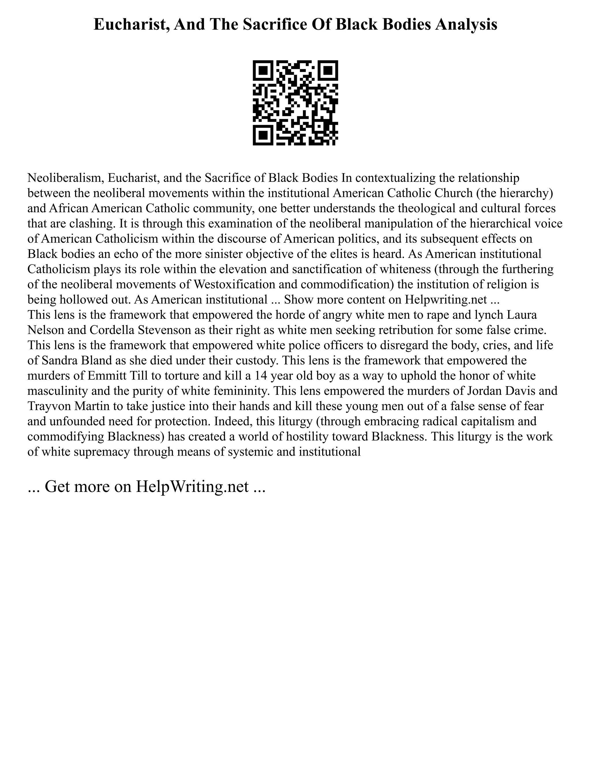 Eucharist, And The Sacrifice Of Black Bodies Analysis
Neoliberalism, Eucharist, and the Sacrifice of Black Bodies In contextualizing the relationship
between the neoliberal movements within the institutional American Catholic Church (the hierarchy)
and African American Catholic community, one better understands the theological and cultural forces
that are clashing. It is through this examination of the neoliberal manipulation of the hierarchical voice
of American Catholicism within the discourse of American politics, and its subsequent effects on
Black bodies an echo of the more sinister objective of the elites is heard. As American institutional
Catholicism plays its role within the elevation and sanctification of whiteness (through the furthering
of the neoliberal movements of Westoxification and commodification) the institution of religion is
being hollowed out. As American institutional ... Show more content on Helpwriting.net ...
This lens is the framework that empowered the horde of angry white men to rape and lynch Laura
Nelson and Cordella Stevenson as their right as white men seeking retribution for some false crime.
This lens is the framework that empowered white police officers to disregard the body, cries, and life
of Sandra Bland as she died under their custody. This lens is the framework that empowered the
murders of Emmitt Till to torture and kill a 14 year old boy as a way to uphold the honor of white
masculinity and the purity of white femininity. This lens empowered the murders of Jordan Davis and
Trayvon Martin to take justice into their hands and kill these young men out of a false sense of fear
and unfounded need for protection. Indeed, this liturgy (through embracing radical capitalism and
commodifying Blackness) has created a world of hostility toward Blackness. This liturgy is the work
of white supremacy through means of systemic and institutional
... Get more on HelpWriting.net ...
 