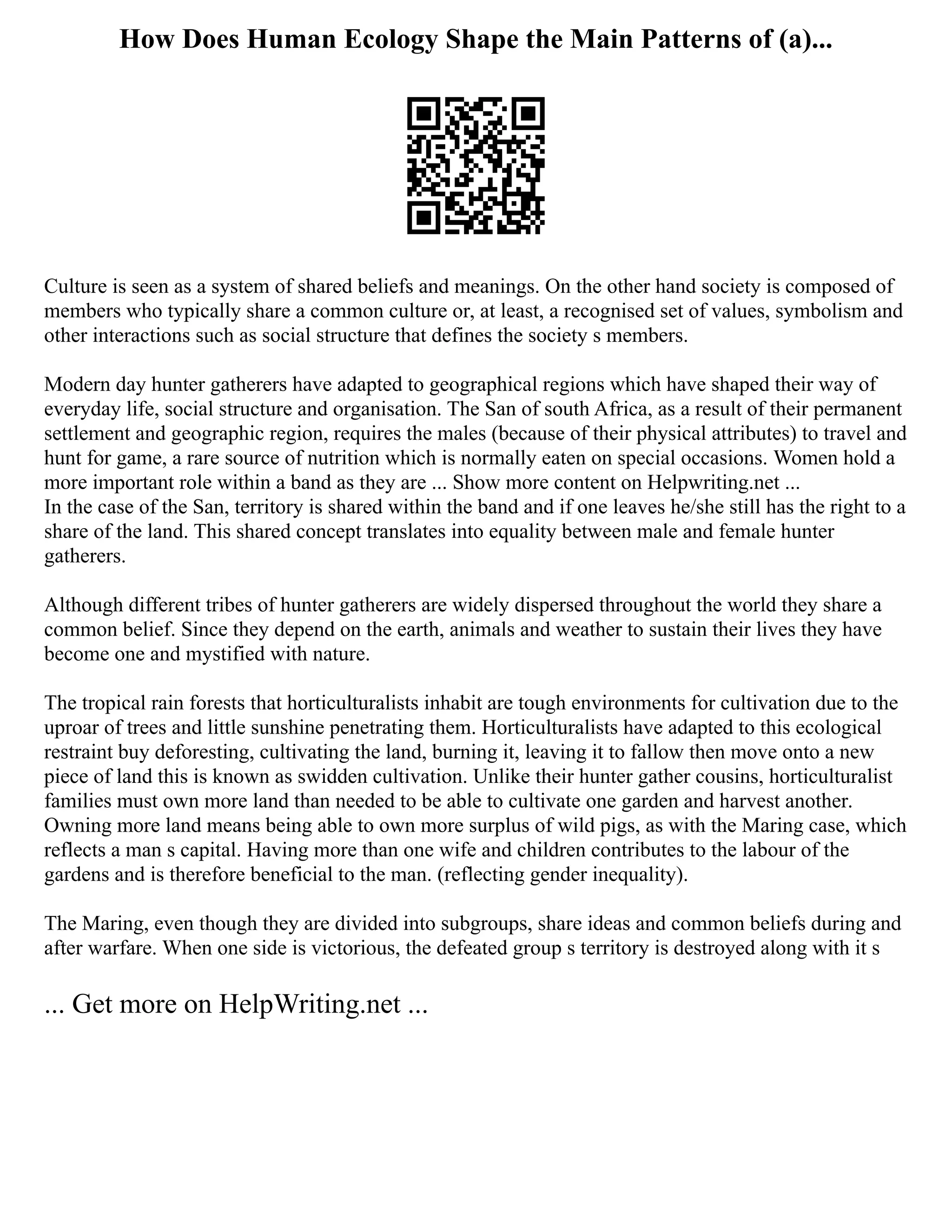How Does Human Ecology Shape the Main Patterns of (a)...
Culture is seen as a system of shared beliefs and meanings. On the other hand society is composed of
members who typically share a common culture or, at least, a recognised set of values, symbolism and
other interactions such as social structure that defines the society s members.
Modern day hunter gatherers have adapted to geographical regions which have shaped their way of
everyday life, social structure and organisation. The San of south Africa, as a result of their permanent
settlement and geographic region, requires the males (because of their physical attributes) to travel and
hunt for game, a rare source of nutrition which is normally eaten on special occasions. Women hold a
more important role within a band as they are ... Show more content on Helpwriting.net ...
In the case of the San, territory is shared within the band and if one leaves he/she still has the right to a
share of the land. This shared concept translates into equality between male and female hunter
gatherers.
Although different tribes of hunter gatherers are widely dispersed throughout the world they share a
common belief. Since they depend on the earth, animals and weather to sustain their lives they have
become one and mystified with nature.
The tropical rain forests that horticulturalists inhabit are tough environments for cultivation due to the
uproar of trees and little sunshine penetrating them. Horticulturalists have adapted to this ecological
restraint buy deforesting, cultivating the land, burning it, leaving it to fallow then move onto a new
piece of land this is known as swidden cultivation. Unlike their hunter gather cousins, horticulturalist
families must own more land than needed to be able to cultivate one garden and harvest another.
Owning more land means being able to own more surplus of wild pigs, as with the Maring case, which
reflects a man s capital. Having more than one wife and children contributes to the labour of the
gardens and is therefore beneficial to the man. (reflecting gender inequality).
The Maring, even though they are divided into subgroups, share ideas and common beliefs during and
after warfare. When one side is victorious, the defeated group s territory is destroyed along with it s
... Get more on HelpWriting.net ...
 