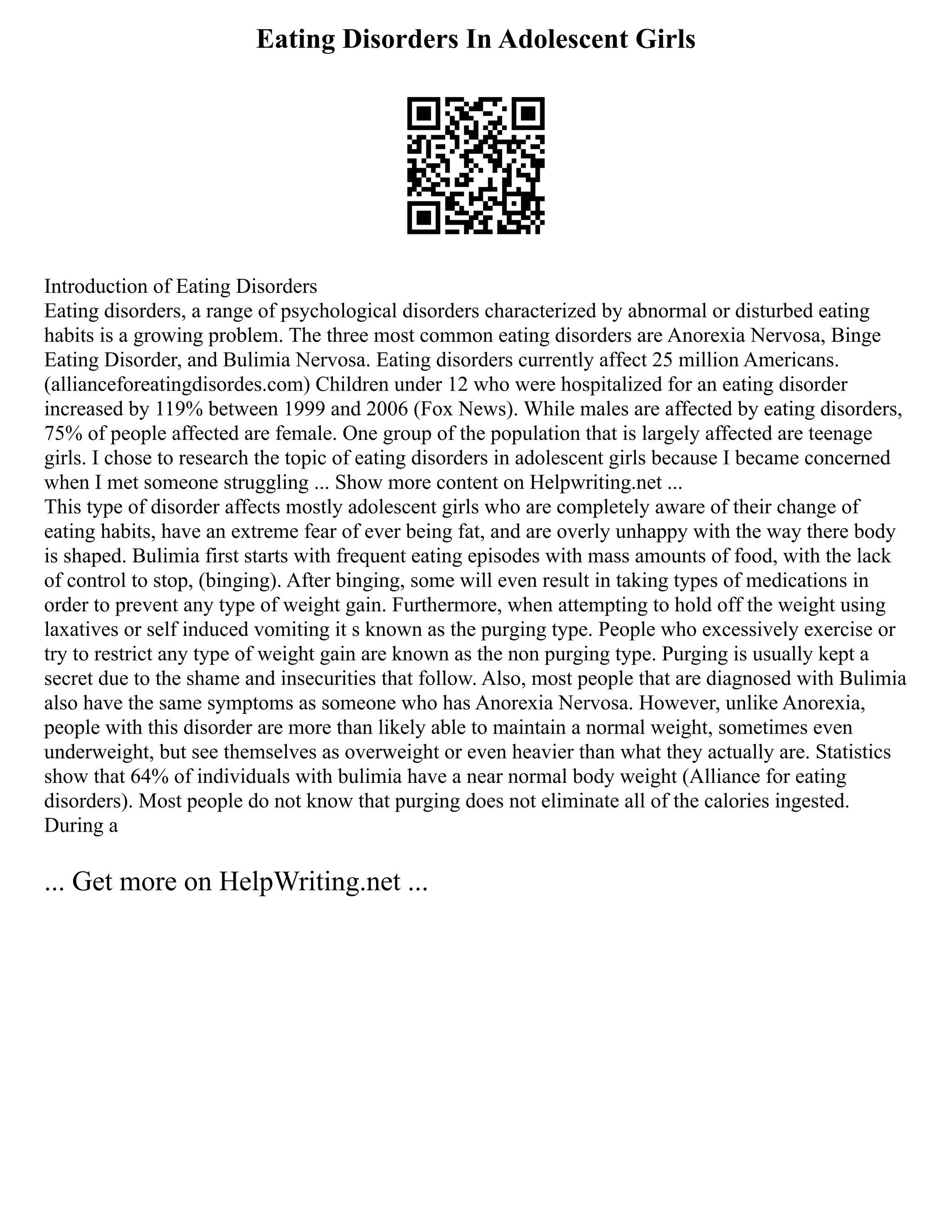 Eating Disorders In Adolescent Girls
Introduction of Eating Disorders
Eating disorders, a range of psychological disorders characterized by abnormal or disturbed eating
habits is a growing problem. The three most common eating disorders are Anorexia Nervosa, Binge
Eating Disorder, and Bulimia Nervosa. Eating disorders currently affect 25 million Americans.
(allianceforeatingdisordes.com) Children under 12 who were hospitalized for an eating disorder
increased by 119% between 1999 and 2006 (Fox News). While males are affected by eating disorders,
75% of people affected are female. One group of the population that is largely affected are teenage
girls. I chose to research the topic of eating disorders in adolescent girls because I became concerned
when I met someone struggling ... Show more content on Helpwriting.net ...
This type of disorder affects mostly adolescent girls who are completely aware of their change of
eating habits, have an extreme fear of ever being fat, and are overly unhappy with the way there body
is shaped. Bulimia first starts with frequent eating episodes with mass amounts of food, with the lack
of control to stop, (binging). After binging, some will even result in taking types of medications in
order to prevent any type of weight gain. Furthermore, when attempting to hold off the weight using
laxatives or self induced vomiting it s known as the purging type. People who excessively exercise or
try to restrict any type of weight gain are known as the non purging type. Purging is usually kept a
secret due to the shame and insecurities that follow. Also, most people that are diagnosed with Bulimia
also have the same symptoms as someone who has Anorexia Nervosa. However, unlike Anorexia,
people with this disorder are more than likely able to maintain a normal weight, sometimes even
underweight, but see themselves as overweight or even heavier than what they actually are. Statistics
show that 64% of individuals with bulimia have a near normal body weight (Alliance for eating
disorders). Most people do not know that purging does not eliminate all of the calories ingested.
During a
... Get more on HelpWriting.net ...
 