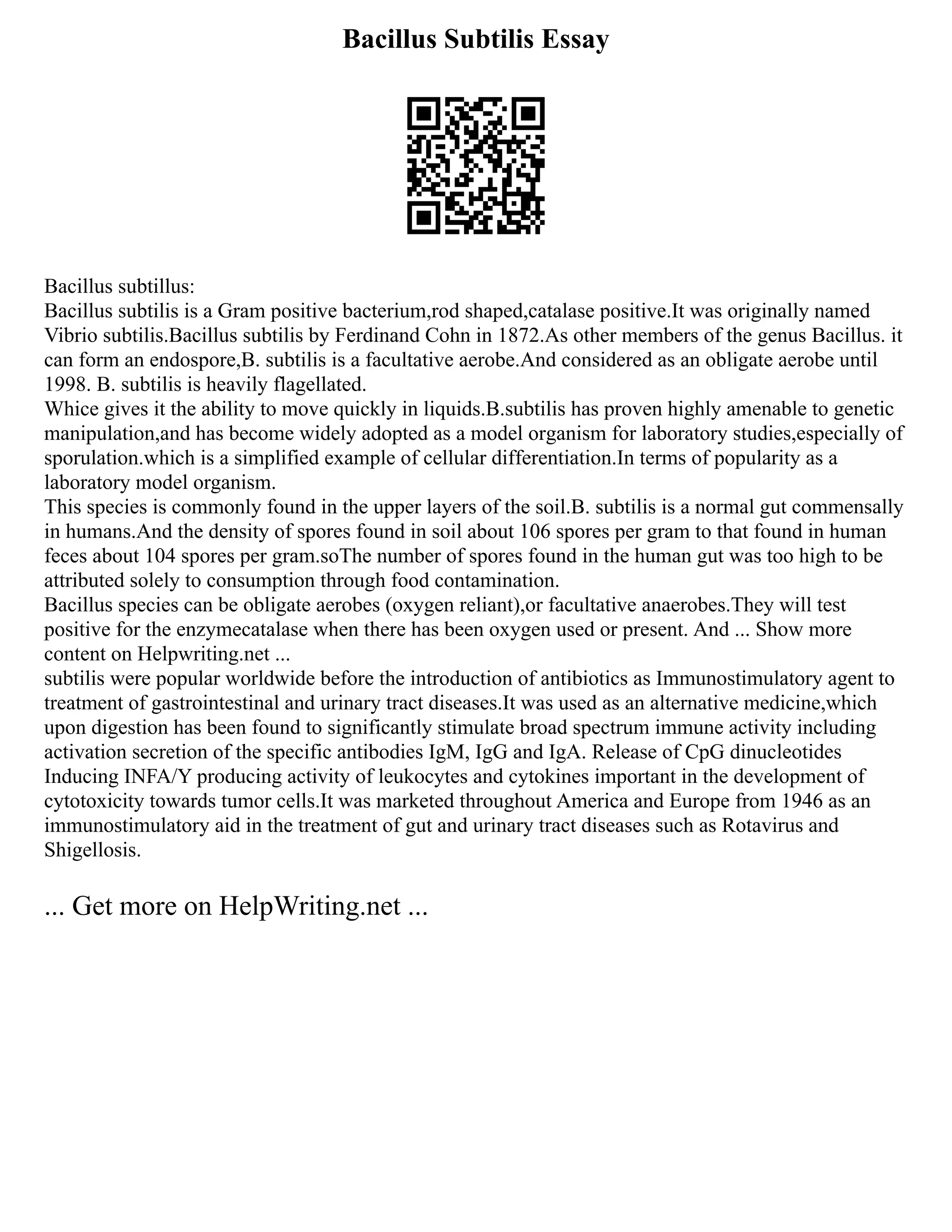 Bacillus Subtilis Essay
Bacillus subtillus:
Bacillus subtilis is a Gram positive bacterium,rod shaped,catalase positive.It was originally named
Vibrio subtilis.Bacillus subtilis by Ferdinand Cohn in 1872.As other members of the genus Bacillus. it
can form an endospore,B. subtilis is a facultative aerobe.And considered as an obligate aerobe until
1998. B. subtilis is heavily flagellated.
Whice gives it the ability to move quickly in liquids.B.subtilis has proven highly amenable to genetic
manipulation,and has become widely adopted as a model organism for laboratory studies,especially of
sporulation.which is a simplified example of cellular differentiation.In terms of popularity as a
laboratory model organism.
This species is commonly found in the upper layers of the soil.B. subtilis is a normal gut commensally
in humans.And the density of spores found in soil about 106 spores per gram to that found in human
feces about 104 spores per gram.soThe number of spores found in the human gut was too high to be
attributed solely to consumption through food contamination.
Bacillus species can be obligate aerobes (oxygen reliant),or facultative anaerobes.They will test
positive for the enzymecatalase when there has been oxygen used or present. And ... Show more
content on Helpwriting.net ...
subtilis were popular worldwide before the introduction of antibiotics as Immunostimulatory agent to
treatment of gastrointestinal and urinary tract diseases.It was used as an alternative medicine,which
upon digestion has been found to significantly stimulate broad spectrum immune activity including
activation secretion of the specific antibodies IgM, IgG and IgA. Release of CpG dinucleotides
Inducing INFA/Y producing activity of leukocytes and cytokines important in the development of
cytotoxicity towards tumor cells.It was marketed throughout America and Europe from 1946 as an
immunostimulatory aid in the treatment of gut and urinary tract diseases such as Rotavirus and
Shigellosis.
... Get more on HelpWriting.net ...
 