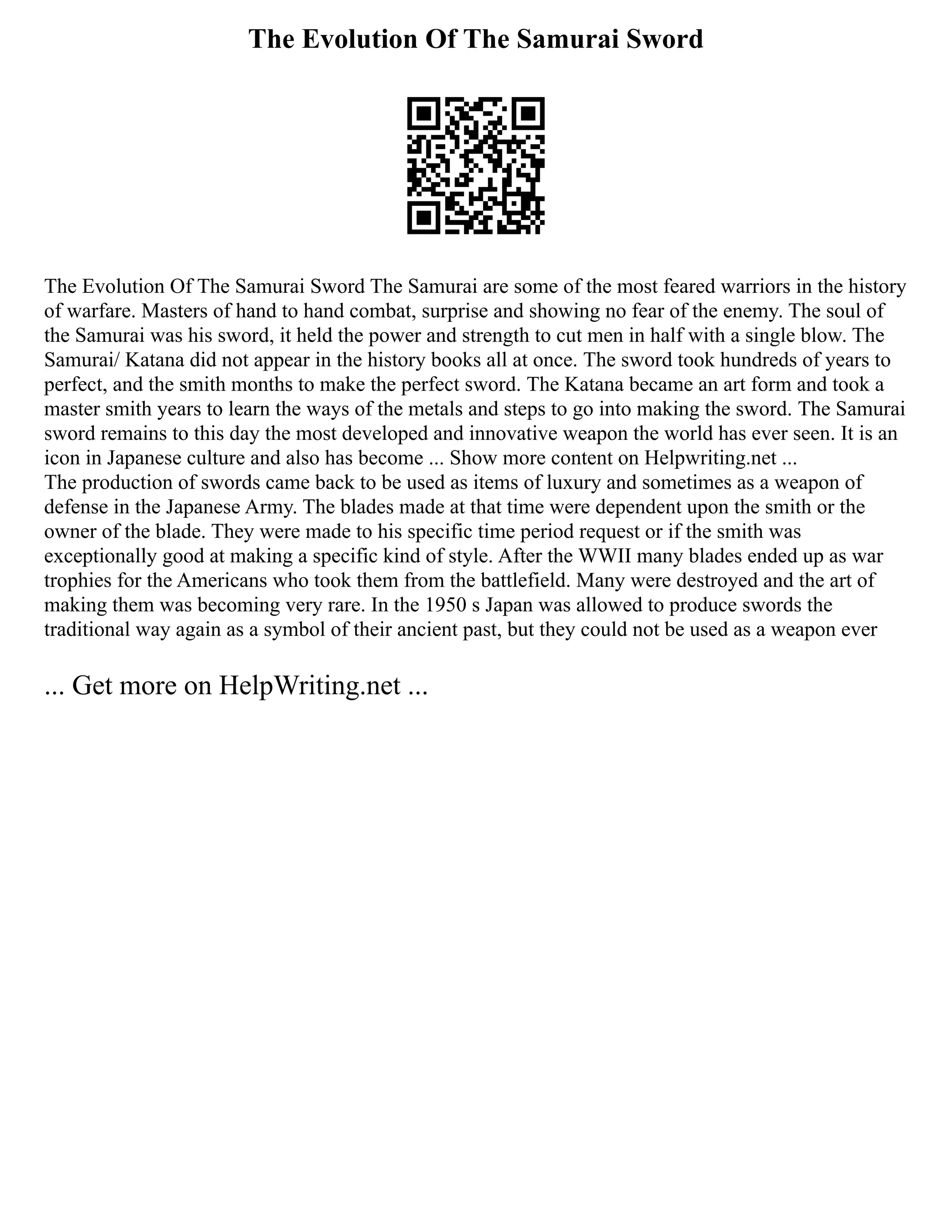 The Evolution Of The Samurai Sword
The Evolution Of The Samurai Sword The Samurai are some of the most feared warriors in the history
of warfare. Masters of hand to hand combat, surprise and showing no fear of the enemy. The soul of
the Samurai was his sword, it held the power and strength to cut men in half with a single blow. The
Samurai/ Katana did not appear in the history books all at once. The sword took hundreds of years to
perfect, and the smith months to make the perfect sword. The Katana became an art form and took a
master smith years to learn the ways of the metals and steps to go into making the sword. The Samurai
sword remains to this day the most developed and innovative weapon the world has ever seen. It is an
icon in Japanese culture and also has become ... Show more content on Helpwriting.net ...
The production of swords came back to be used as items of luxury and sometimes as a weapon of
defense in the Japanese Army. The blades made at that time were dependent upon the smith or the
owner of the blade. They were made to his specific time period request or if the smith was
exceptionally good at making a specific kind of style. After the WWII many blades ended up as war
trophies for the Americans who took them from the battlefield. Many were destroyed and the art of
making them was becoming very rare. In the 1950 s Japan was allowed to produce swords the
traditional way again as a symbol of their ancient past, but they could not be used as a weapon ever
... Get more on HelpWriting.net ...
 