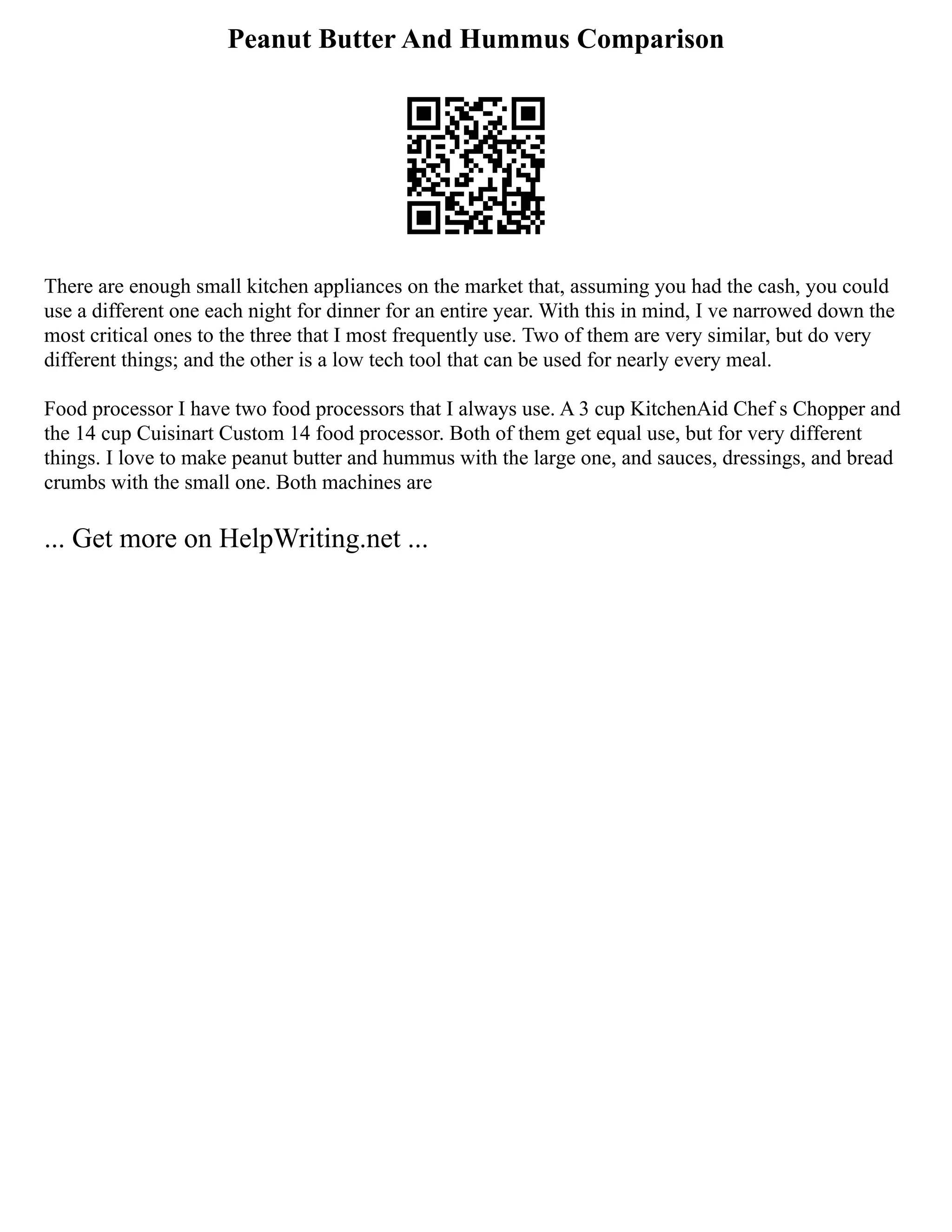 Peanut Butter And Hummus Comparison
There are enough small kitchen appliances on the market that, assuming you had the cash, you could
use a different one each night for dinner for an entire year. With this in mind, I ve narrowed down the
most critical ones to the three that I most frequently use. Two of them are very similar, but do very
different things; and the other is a low tech tool that can be used for nearly every meal.
Food processor I have two food processors that I always use. A 3 cup KitchenAid Chef s Chopper and
the 14 cup Cuisinart Custom 14 food processor. Both of them get equal use, but for very different
things. I love to make peanut butter and hummus with the large one, and sauces, dressings, and bread
crumbs with the small one. Both machines are
... Get more on HelpWriting.net ...
 