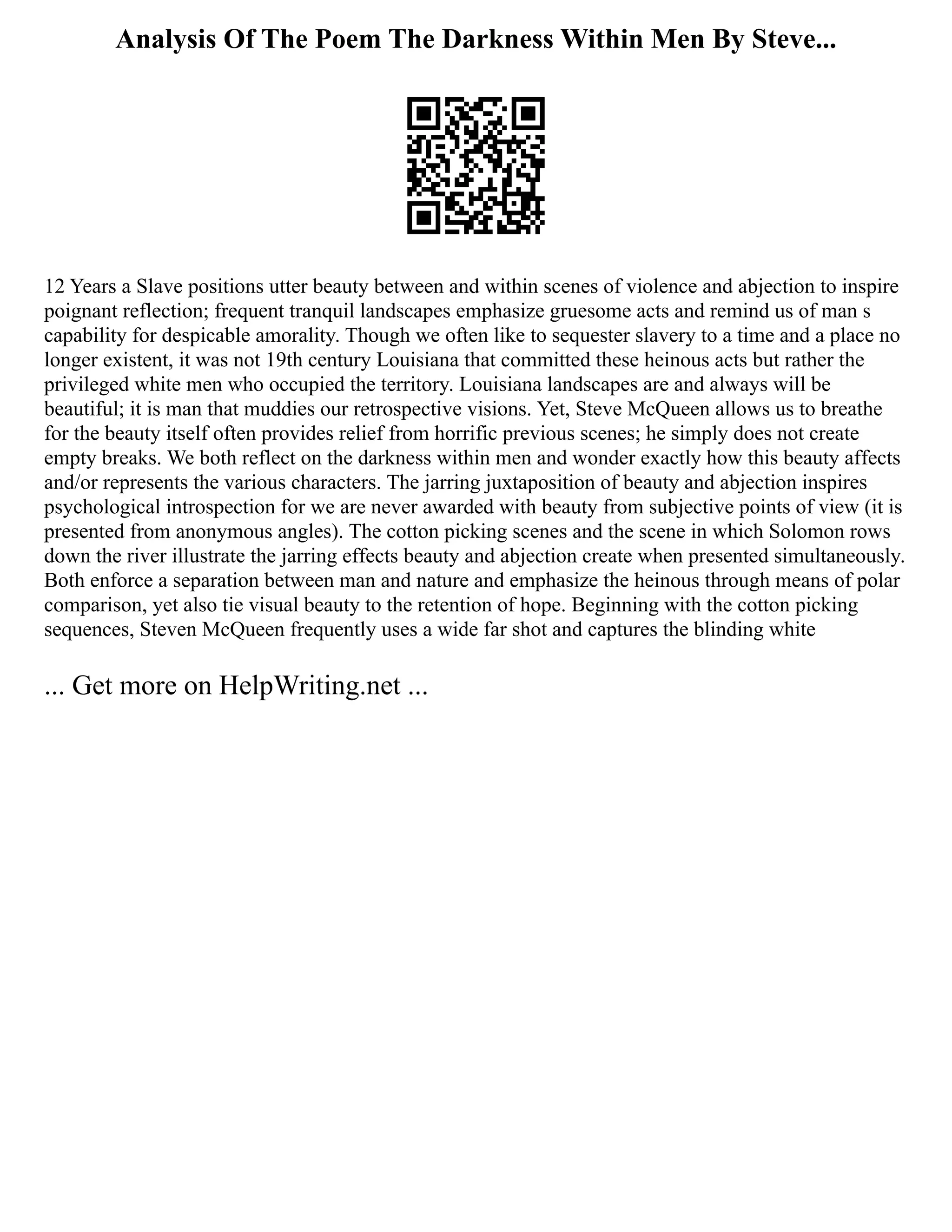 Analysis Of The Poem The Darkness Within Men By Steve...
12 Years a Slave positions utter beauty between and within scenes of violence and abjection to inspire
poignant reflection; frequent tranquil landscapes emphasize gruesome acts and remind us of man s
capability for despicable amorality. Though we often like to sequester slavery to a time and a place no
longer existent, it was not 19th century Louisiana that committed these heinous acts but rather the
privileged white men who occupied the territory. Louisiana landscapes are and always will be
beautiful; it is man that muddies our retrospective visions. Yet, Steve McQueen allows us to breathe
for the beauty itself often provides relief from horrific previous scenes; he simply does not create
empty breaks. We both reflect on the darkness within men and wonder exactly how this beauty affects
and/or represents the various characters. The jarring juxtaposition of beauty and abjection inspires
psychological introspection for we are never awarded with beauty from subjective points of view (it is
presented from anonymous angles). The cotton picking scenes and the scene in which Solomon rows
down the river illustrate the jarring effects beauty and abjection create when presented simultaneously.
Both enforce a separation between man and nature and emphasize the heinous through means of polar
comparison, yet also tie visual beauty to the retention of hope. Beginning with the cotton picking
sequences, Steven McQueen frequently uses a wide far shot and captures the blinding white
... Get more on HelpWriting.net ...
 