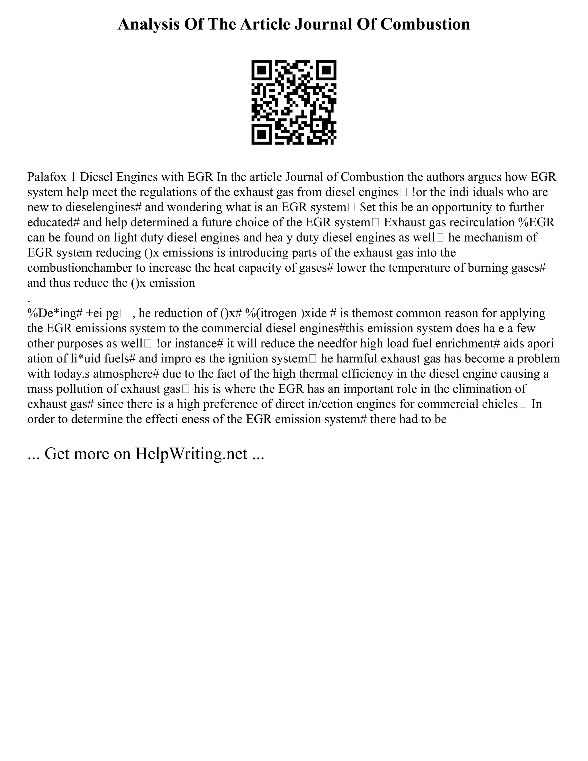 Analysis Of The Article Journal Of Combustion
Palafox 1 Diesel Engines with EGR In the article Journal of Combustion the authors argues how EGR
system help meet the regulations of the exhaust gas from diesel engines !or the indi iduals who are
new to dieselengines# and wondering what is an EGR system $et this be an opportunity to further
educated# and help determined a future choice of the EGR system Exhaust gas recirculation %EGR
can be found on light duty diesel engines and hea y duty diesel engines as well he mechanism of
EGR system reducing ()x emissions is introducing parts of the exhaust gas into the
combustionchamber to increase the heat capacity of gases# lower the temperature of burning gases#
and thus reduce the ()x emission
.
%De*ing# +ei pg , he reduction of ()x# %(itrogen )xide # is themost common reason for applying
the EGR emissions system to the commercial diesel engines#this emission system does ha e a few
other purposes as well !or instance# it will reduce the needfor high load fuel enrichment# aids apori
ation of li*uid fuels# and impro es the ignition system he harmful exhaust gas has become a problem
with today.s atmosphere# due to the fact of the high thermal efficiency in the diesel engine causing a
mass pollution of exhaust gas his is where the EGR has an important role in the elimination of
exhaust gas# since there is a high preference of direct in/ection engines for commercial ehicles In
order to determine the effecti eness of the EGR emission system# there had to be
... Get more on HelpWriting.net ...
 