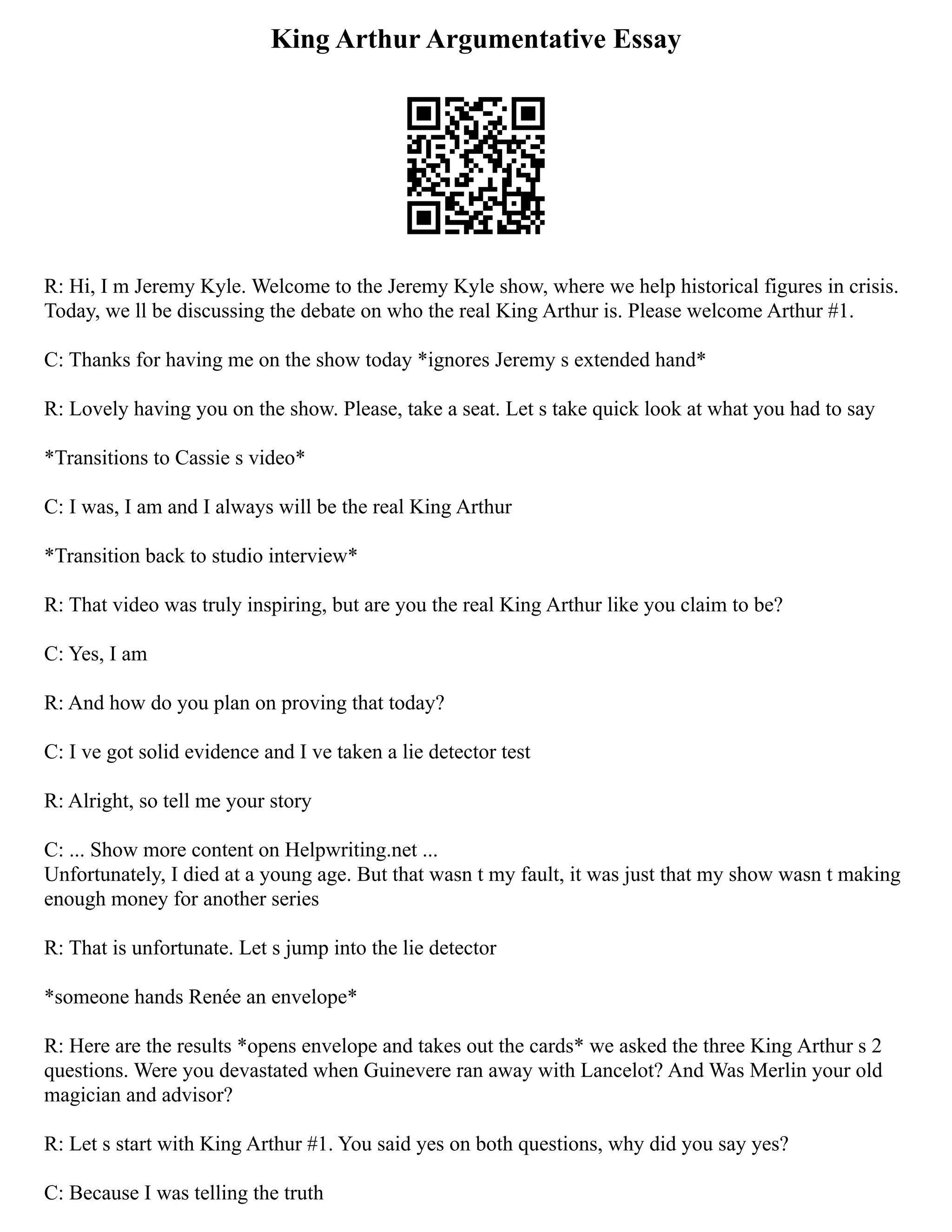 King Arthur Argumentative Essay
R: Hi, I m Jeremy Kyle. Welcome to the Jeremy Kyle show, where we help historical figures in crisis.
Today, we ll be discussing the debate on who the real King Arthur is. Please welcome Arthur #1.
C: Thanks for having me on the show today *ignores Jeremy s extended hand*
R: Lovely having you on the show. Please, take a seat. Let s take quick look at what you had to say
*Transitions to Cassie s video*
C: I was, I am and I always will be the real King Arthur
*Transition back to studio interview*
R: That video was truly inspiring, but are you the real King Arthur like you claim to be?
C: Yes, I am
R: And how do you plan on proving that today?
C: I ve got solid evidence and I ve taken a lie detector test
R: Alright, so tell me your story
C: ... Show more content on Helpwriting.net ...
Unfortunately, I died at a young age. But that wasn t my fault, it was just that my show wasn t making
enough money for another series
R: That is unfortunate. Let s jump into the lie detector
*someone hands Renée an envelope*
R: Here are the results *opens envelope and takes out the cards* we asked the three King Arthur s 2
questions. Were you devastated when Guinevere ran away with Lancelot? And Was Merlin your old
magician and advisor?
R: Let s start with King Arthur #1. You said yes on both questions, why did you say yes?
C: Because I was telling the truth
 