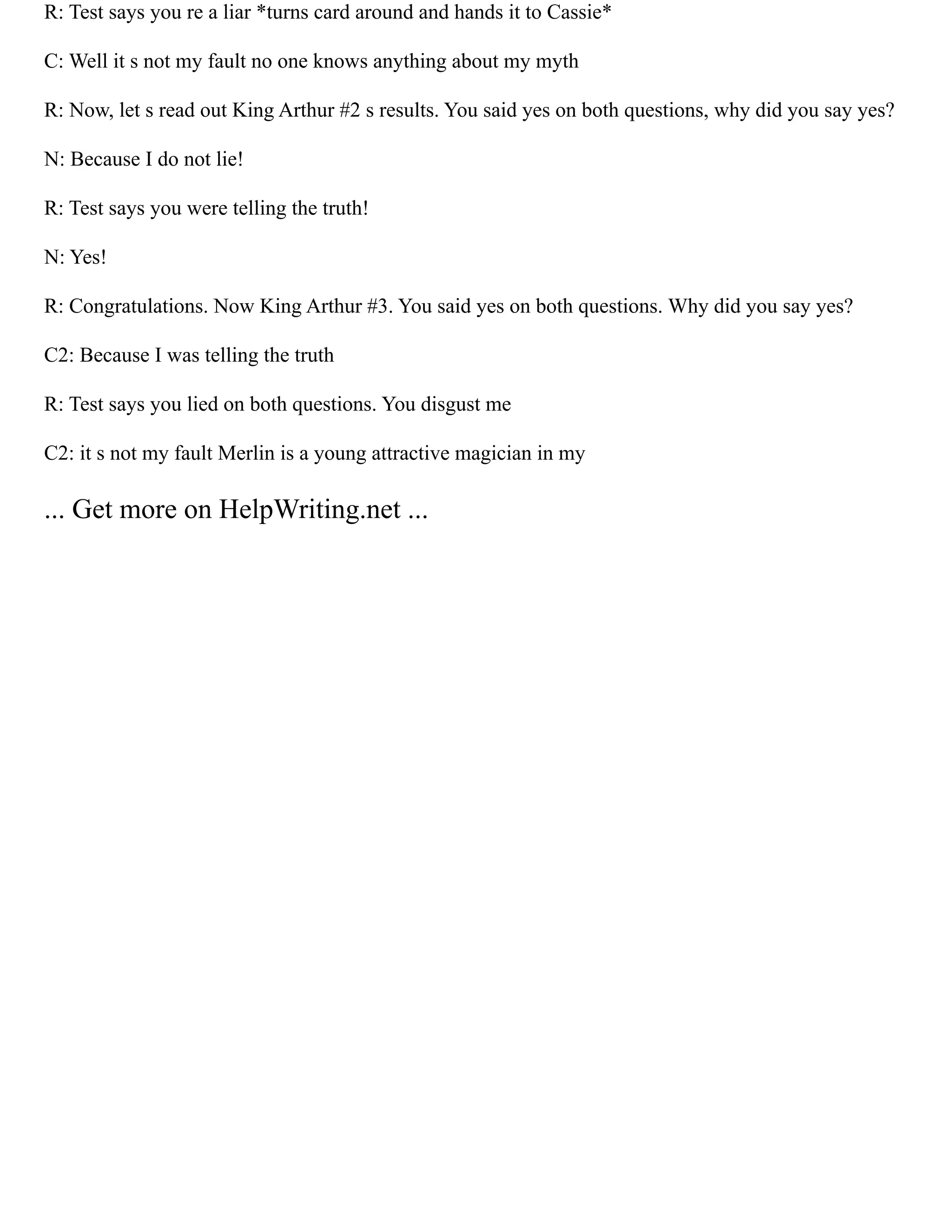 R: Test says you re a liar *turns card around and hands it to Cassie*
C: Well it s not my fault no one knows anything about my myth
R: Now, let s read out King Arthur #2 s results. You said yes on both questions, why did you say yes?
N: Because I do not lie!
R: Test says you were telling the truth!
N: Yes!
R: Congratulations. Now King Arthur #3. You said yes on both questions. Why did you say yes?
C2: Because I was telling the truth
R: Test says you lied on both questions. You disgust me
C2: it s not my fault Merlin is a young attractive magician in my
... Get more on HelpWriting.net ...
 