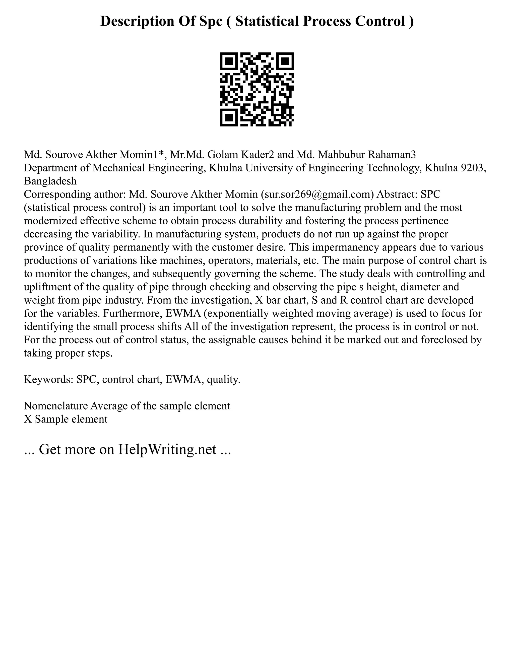 Description Of Spc ( Statistical Process Control )
Md. Sourove Akther Momin1*, Mr.Md. Golam Kader2 and Md. Mahbubur Rahaman3
Department of Mechanical Engineering, Khulna University of Engineering Technology, Khulna 9203,
Bangladesh
Corresponding author: Md. Sourove Akther Momin (sur.sor269@gmail.com) Abstract: SPC
(statistical process control) is an important tool to solve the manufacturing problem and the most
modernized effective scheme to obtain process durability and fostering the process pertinence
decreasing the variability. In manufacturing system, products do not run up against the proper
province of quality permanently with the customer desire. This impermanency appears due to various
productions of variations like machines, operators, materials, etc. The main purpose of control chart is
to monitor the changes, and subsequently governing the scheme. The study deals with controlling and
upliftment of the quality of pipe through checking and observing the pipe s height, diameter and
weight from pipe industry. From the investigation, X bar chart, S and R control chart are developed
for the variables. Furthermore, EWMA (exponentially weighted moving average) is used to focus for
identifying the small process shifts All of the investigation represent, the process is in control or not.
For the process out of control status, the assignable causes behind it be marked out and foreclosed by
taking proper steps.
Keywords: SPC, control chart, EWMA, quality.
Nomenclature Average of the sample element
X Sample element
... Get more on HelpWriting.net ...
 