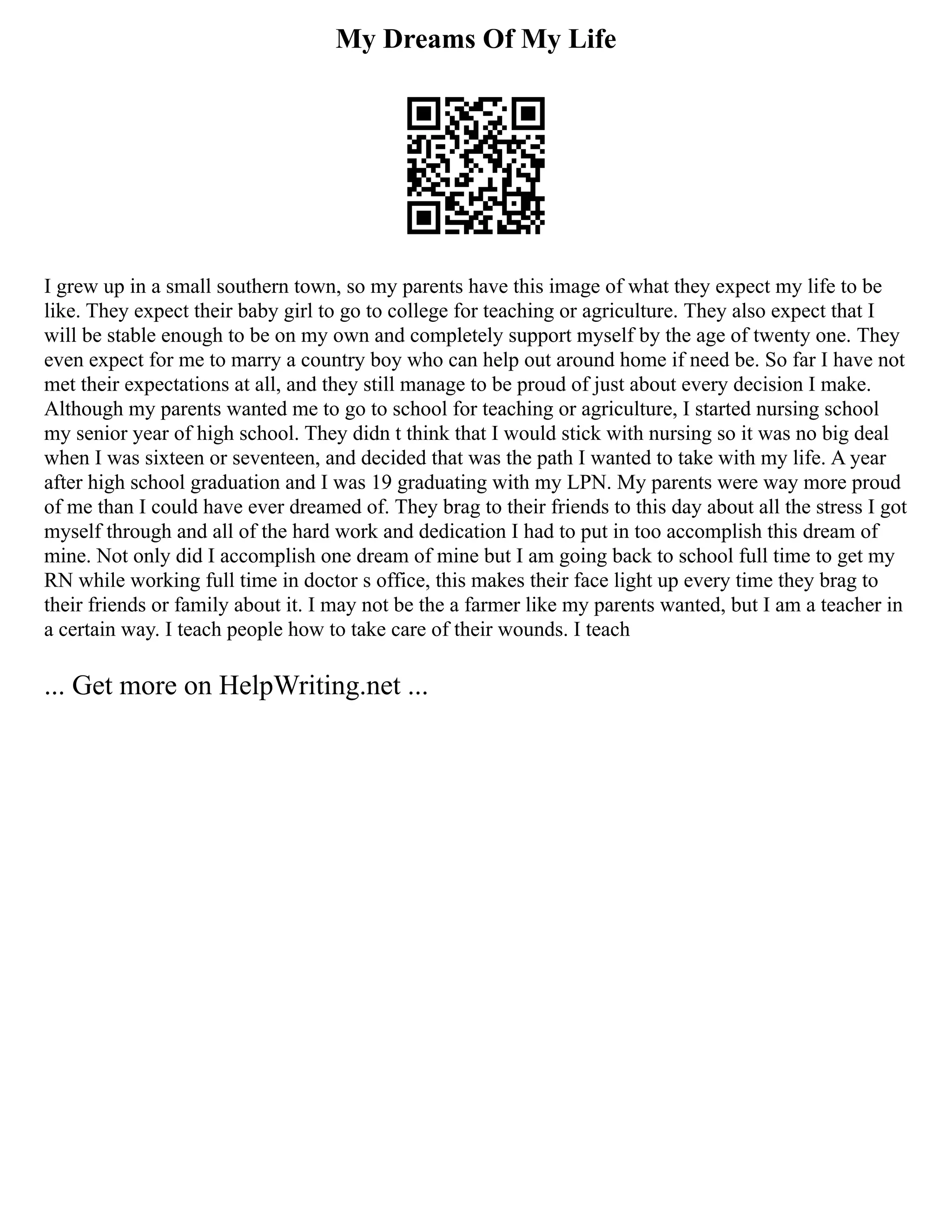 My Dreams Of My Life
I grew up in a small southern town, so my parents have this image of what they expect my life to be
like. They expect their baby girl to go to college for teaching or agriculture. They also expect that I
will be stable enough to be on my own and completely support myself by the age of twenty one. They
even expect for me to marry a country boy who can help out around home if need be. So far I have not
met their expectations at all, and they still manage to be proud of just about every decision I make.
Although my parents wanted me to go to school for teaching or agriculture, I started nursing school
my senior year of high school. They didn t think that I would stick with nursing so it was no big deal
when I was sixteen or seventeen, and decided that was the path I wanted to take with my life. A year
after high school graduation and I was 19 graduating with my LPN. My parents were way more proud
of me than I could have ever dreamed of. They brag to their friends to this day about all the stress I got
myself through and all of the hard work and dedication I had to put in too accomplish this dream of
mine. Not only did I accomplish one dream of mine but I am going back to school full time to get my
RN while working full time in doctor s office, this makes their face light up every time they brag to
their friends or family about it. I may not be the a farmer like my parents wanted, but I am a teacher in
a certain way. I teach people how to take care of their wounds. I teach
... Get more on HelpWriting.net ...
 
