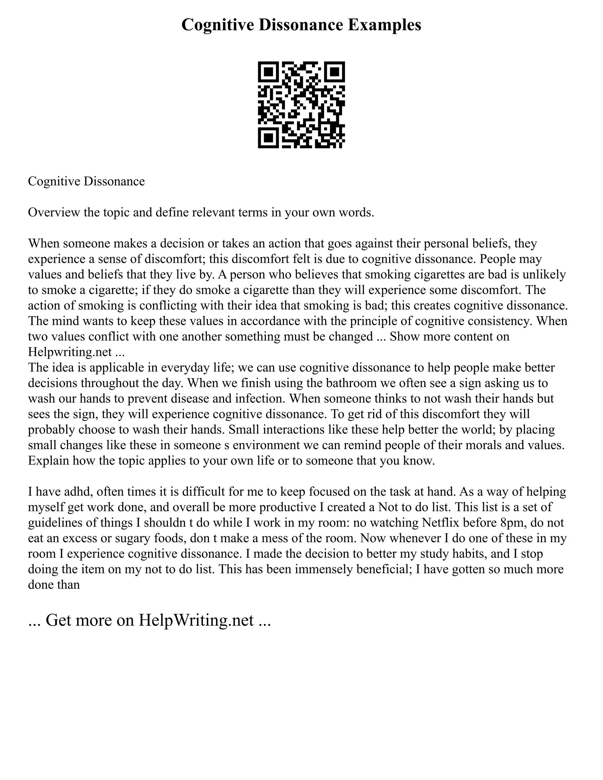 Cognitive Dissonance Examples
Cognitive Dissonance
Overview the topic and define relevant terms in your own words.
When someone makes a decision or takes an action that goes against their personal beliefs, they
experience a sense of discomfort; this discomfort felt is due to cognitive dissonance. People may
values and beliefs that they live by. A person who believes that smoking cigarettes are bad is unlikely
to smoke a cigarette; if they do smoke a cigarette than they will experience some discomfort. The
action of smoking is conflicting with their idea that smoking is bad; this creates cognitive dissonance.
The mind wants to keep these values in accordance with the principle of cognitive consistency. When
two values conflict with one another something must be changed ... Show more content on
Helpwriting.net ...
The idea is applicable in everyday life; we can use cognitive dissonance to help people make better
decisions throughout the day. When we finish using the bathroom we often see a sign asking us to
wash our hands to prevent disease and infection. When someone thinks to not wash their hands but
sees the sign, they will experience cognitive dissonance. To get rid of this discomfort they will
probably choose to wash their hands. Small interactions like these help better the world; by placing
small changes like these in someone s environment we can remind people of their morals and values.
Explain how the topic applies to your own life or to someone that you know.
I have adhd, often times it is difficult for me to keep focused on the task at hand. As a way of helping
myself get work done, and overall be more productive I created a Not to do list. This list is a set of
guidelines of things I shouldn t do while I work in my room: no watching Netflix before 8pm, do not
eat an excess or sugary foods, don t make a mess of the room. Now whenever I do one of these in my
room I experience cognitive dissonance. I made the decision to better my study habits, and I stop
doing the item on my not to do list. This has been immensely beneficial; I have gotten so much more
done than
... Get more on HelpWriting.net ...
 