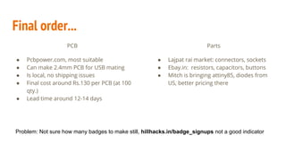 PCB
● Pcbpower.com, most suitable
● Can make 2.4mm PCB for USB mating
● Is local, no shipping issues
● Final cost around Rs.130 per PCB (at 100
qty.)
● Lead time around 12-14 days
Final order...
Parts
● Lajpat rai market: connectors, sockets
● Ebay.in: resistors, capacitors, buttons
● Mitch is bringing attiny85, diodes from
US, better pricing there
Problem: Not sure how many badges to make still, hillhacks.in/badge_signups not a good indicator
 