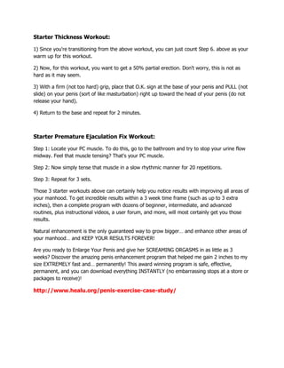 Starter Thickness Workout:
1) Since you're transitioning from the above workout, you can just count Step 6. above as your
warm up for this workout.
2) Now, for this workout, you want to get a 50% partial erection. Don't worry, this is not as
hard as it may seem.
3) With a firm (not too hard) grip, place that O.K. sign at the base of your penis and PULL (not
slide) on your penis (sort of like masturbation) right up toward the head of your penis (do not
release your hand).
4) Return to the base and repeat for 2 minutes.

Starter Premature Ejaculation Fix Workout:
Step 1: Locate your PC muscle. To do this, go to the bathroom and try to stop your urine flow
midway. Feel that muscle tensing? That's your PC muscle.
Step 2: Now simply tense that muscle in a slow rhythmic manner for 20 repetitions.
Step 3: Repeat for 3 sets.
Those 3 starter workouts above can certainly help you notice results with improving all areas of
your manhood. To get incredible results within a 3 week time frame (such as up to 3 extra
inches), then a complete program with dozens of beginner, intermediate, and advanced
routines, plus instructional videos, a user forum, and more, will most certainly get you those
results.
Natural enhancement is the only guaranteed way to grow bigger… and enhance other areas of
your manhood… and KEEP YOUR RESULTS FOREVER!
Are you ready to Enlarge Your Penis and give her SCREAMING ORGASMS in as little as 3
weeks? Discover the amazing penis enhancement program that helped me gain 2 inches to my
size EXTREMELY fast and… permanently! This award winning program is safe, effective,
permanent, and you can download everything INSTANTLY (no embarrassing stops at a store or
packages to receive)!

http://www.healu.org/penis-exercise-case-study/

 