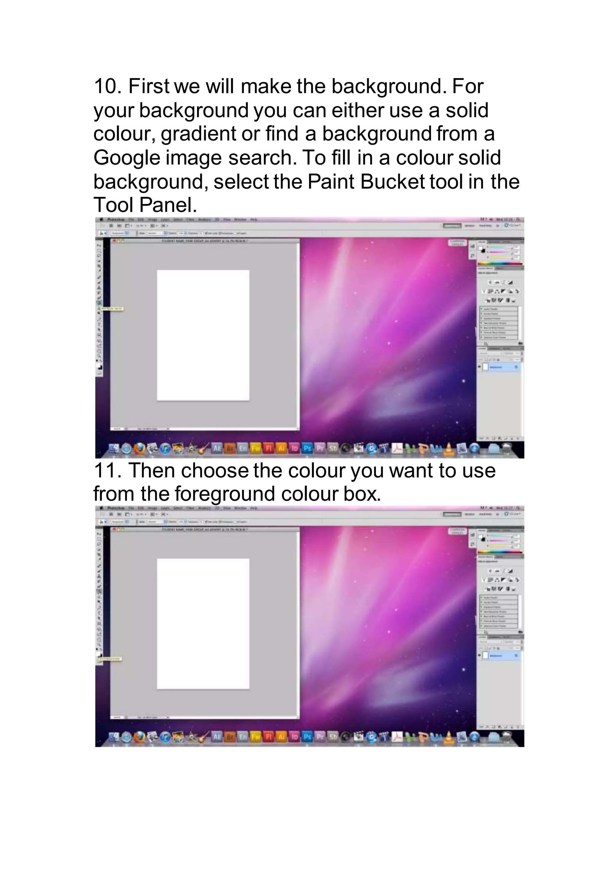 10. First we will make the background. For
your background you can either use a solid
colour, gradient or find a background from a
Google image search. To fill in a colour solid
background, select the Paint Bucket tool in the
Tool Panel.
11. Then choose the colour you want to use
from the foreground colour box.
 