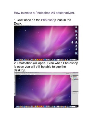 How to make a Photoshop A4 poster advert.
1.Click once on the Photoshop icon in the
Dock.
2. Photoshop will open. Even when Photoshop
is open you will still be able to see the
desktop.
 