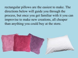 rectangular pillows are the easiest to make. The
directions below will guide you through the
process, but once you get familiar with it you can
improvise to make new creations, all cheaper
than anything you could buy at the store.
 