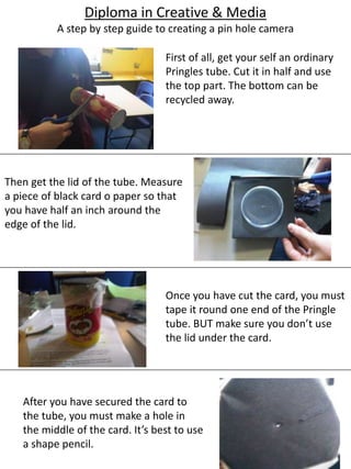 Diploma in Creative & Media
A step by step guide to creating a pin hole camera
First of all, get your self an ordinary
Pringles tube. Cut it in half and use
the top part. The bottom can be
recycled away.
Then get the lid of the tube. Measure
a piece of black card o paper so that
you have half an inch around the
edge of the lid.
Once you have cut the card, you must
tape it round one end of the Pringle
tube. BUT make sure you don’t use
the lid under the card.
After you have secured the card to
the tube, you must make a hole in
the middle of the card. It’s best to use
a shape pencil.
 