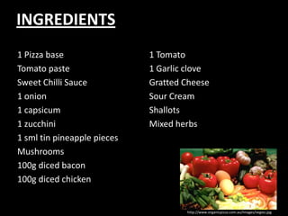 INGREDIENTS1 Pizza baseTomato pasteSweet Chilli Sauce1 onion1 capsicum1 zucchini1 sml tin pineapple piecesMushrooms 100g diced bacon100g diced chicken1 Tomato1 Garlic cloveGratted CheeseSour CreamShallotsMixed herbshttp://www.organicpizza.com.au/Images/vegies.jpg