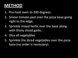 METHODPre-heat oven to 200 degrees.Smear tomato past over the pizza base going right to the edge.Sprinkle mixed herbs over the base along with thinly sliced garlic.Dice all vegetables Sprinkle the diced vegetables over the pizza base (no order is necessary).